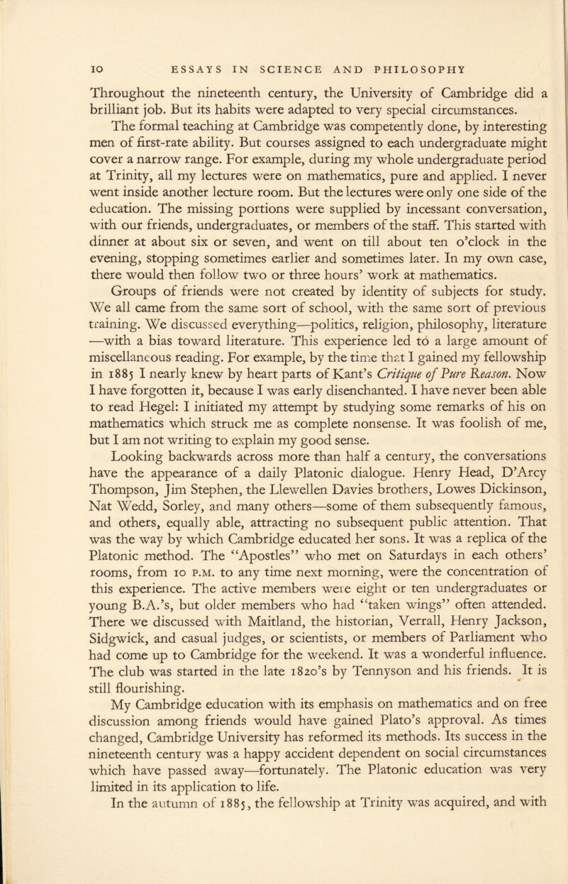 Throughout the nineteenth century, the University of Cambridge did a brilliant job. But its habits were adapted to very special circumstances. The formal teaching at Cambridge was competently done, by interesting men of first-rate ability. But courses assigned to each undergraduate might cover a narrow range. For example, during my whole undergraduate period at Trinity, all my lectures were on mathematics, pure and applied. I never went inside another lecture room. But the lectures were only one side of the education. The missing portions were supplied by incessant conversation, with our friends, undergraduates, or members of the staff. This started with dinner at about six or seven, and went on till about ten o’clock in the evening, stopping sometimes earlier and sometimes later. In my own case, there would then follow two or three hours’ work at mathematics. Groups of friends were not created by identity of subjects for study. We all came from the same sort of school, with the same sort of previous training. We discussed everything—politics, religion, philosophy, literature —with a bias toward literature. This experience led to a large amount of miscellaneous reading. For example, by the time that I gained my fellowship in 1885 I nearly knew by heart parts of Kant’s Critique of Pure Reason. Now I have forgotten it, because I was early disenchanted. I have never been able to read Hegel: I initiated my attempt by studying some remarks of his on mathematics which struck me as complete nonsense. It was foolish of me, but I am not writing to explain my good sense. Looking backwards across more than half a century, the conversations have the appearance of a daily Platonic dialogue. Henry Head, D’Arcy Thompson, Jim Stephen, the Llewellen Davies brothers, Lowes Dickinson, Nat Wedd, Sorley, and many others—some of them subsequently famous, and others, equally able, attracting no subsequent public attention. That was the way by which Cambridge educated her sons. It was a replica of the Platonic method. The “Apostles” who met on Saturdays in each others’ rooms, from 10 p.m. to any time next morning, were the concentration of this experience. The active members were eight or ten undergraduates or young B.A.’s, but older members who had “taken wings” often attended. There we discussed with Maitland, the historian, Verrall, Henry Jackson, Sidgwick, and casual judges, or scientists, or members of Parliament who had come up to Cambridge for the weekend. It was a wonderful influence. The club was started in the late 1820’s by Tennyson and his friends. It is still flourishing. My Cambridge education with its emphasis on mathematics and on free discussion among friends would have gained Plato’s approval. As times changed, Cambridge University has reformed its methods. Its success in the nineteenth century was a happy accident dependent on social circumstances which have passed away—fortunately. The Platonic education was very limited in its application to life. In the autumn of 1885, the fellowship at Trinity was acquired, and with