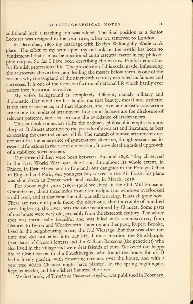 additional luck a teaching job was added. The final position as a Senior Lecturer was resigned in the year 1910, when we removed to London. In December, 1890 my marriage with Evelyn Willoughby Wade took place. The effect of my wife upon my outlook on the world has been so fundamental that it must be mentioned as an essential factor in my philoso¬ phic output. So far I have been describing the narrow English education for English professional life. The prevalence of this social grade, influencing the aristocrats above them, and leading the masses below them, is one of the reasons why the England of the nineteenth century exhibited its failures and successes. It is one of the recessive factors of national life which hardly ever enters into historical narrative. My wife’s background is completely different, namely military and diplomatic. Her vivid life has taught me that beauty, moral and aesthetic, is the aim of existence; and that kindness, and love, and artistic satisfaction are among its modes of attainment. Logic and Science are the disclosure of relevant patterns, and also procure the avoidance of irrelevancies. This outlook somewhat shifts the ordinary philosophic emphasis upon the past. It directs attention to the periods of great art and literature, as best expressing the essential values of life. The summit of human attainment does not wait for the emergence of systematized doctrine, though system has its essential functions in the rise of civilization. It provides the gradual upgrowth of a stabilized social system. Our three children were born between 1891 and 1898. They all served in the First World War: our eldest son throughout its whole extent, in France, in East Africa, and in England; our daughter in the Foreign Office in England and Paris; our youngest boy served in the Air Force: his plane was shot down in France with fatal results, in March, 1918. For about eight years (1898-1906) we lived in the Old Mill House at Grantchester, about three miles from Cambridge. Our windows overlooked a mill pool, and at that time the mill was still working. It has all gone now. There are two mill pools there; the older one, about a couple of hundred vards higher up the river, was the one mentioned by Chaucer. Some parts of our house were very old, probably from the sixteenth century. The whole spot was intrinsically beautiful and was filled with reminiscences, from Chaucer to Byron and Wordsworth. Later on another poet, Rupert Brooke, lived in the neighbouring house, the Old Vicarage. But that was after our time and did not enter into our life. I must mention the Shuckburghs (translator of Cicero’s letters) and the William Batesons (the geneticist) who also lived in the village and were dear friends of ours. We owed our happy life at Grantchester to the Shuckburghs, who found the house for us. It had a lovely garden, with flowering creepers over the house, and with a yew tree which Chaucer might have planted. In the spring nightingales kept us awake, and kingfishers haunted the river. My first book, A Treatise on Universal Algebra, was published in February,