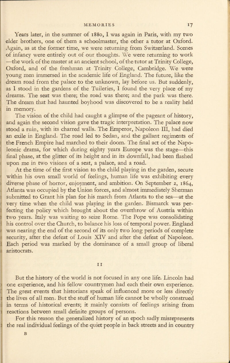 Years later, in the summer of 1880, I was again in Paris, with my two elder brothers, one of them a schoolmaster, the other a tutor at Oxford. Again, as at the former time, we were returning from Switzerland. Scenes of infancy were entirely out of our thoughts. We were returning to work —the work of the master at an ancient school, of the tutor at Trinity College, Oxford, and of the freshman at Trinity College, Cambridge. We were young men immersed in the academic life of England. The future, like the dream road from the palace to the unknown, lay before us. But suddenly, as I stood in the gardens of the Tuileries, I found the very place of my dreams. The seat was there; the road was there; and the park was there. The dream that had haunted boyhood was discovered to be a reality held in memory. The vision of the child had caught a glimpse of the pageant of history, and again the second vision gave the tragic interpretation. The palace now stood a ruin, with its charred walls. The Emperor, Napoleon III, had died Ian exile in England. The road led to Sedan, and the gallant regiments of the French Empire had marched to their doom. The final act of the Napo¬ leonic drama, for which during eighty years Europe was the stage—this final phase, at the glitter of its height and in its downfall, had been flashed (upon me in two visions of a seat, a palace, and a road. At the time of the first vision to the child playing in the garden, secure within his own small world of feelings, human life was exhibiting every diverse phase of horror, enjoyment, and ambition. On September 2, 1864, Atlanta was occupied by the Union forces, and almost immediately Sherman submitted to Grant his plan for his march from Atlanta to the sea—at the very time when the child was playing in the garden. Bismarck was per¬ fecting the policy which brought about the overthrow of Austria within two years. Italy was waiting to seize Rome. The Pope was consolidating his control over the Church, to balance his loss of temporal power. England was nearing the end of the second of its only two long periods of complete security, after the defeat of Louis XIV and after the defeat of Napoleon. Each period was marked by the dominance of a small group of liberal aristocrats. 11 But the history of the world is not focused in any one life. Lincoln had one experience, and his fellow countrymen had each their own experience. The great events that historians speak of influenced more or less directly j the lives of all men. But the stuff of human life cannot be wholly construed :j in terms of historical events; it mainly consists of feelings arising from 3 reactions between small definite groups of persons. For this reason the generalized history of an epoch sadly misrepresents d the real individual feelings of the quiet people in back streets and in country B