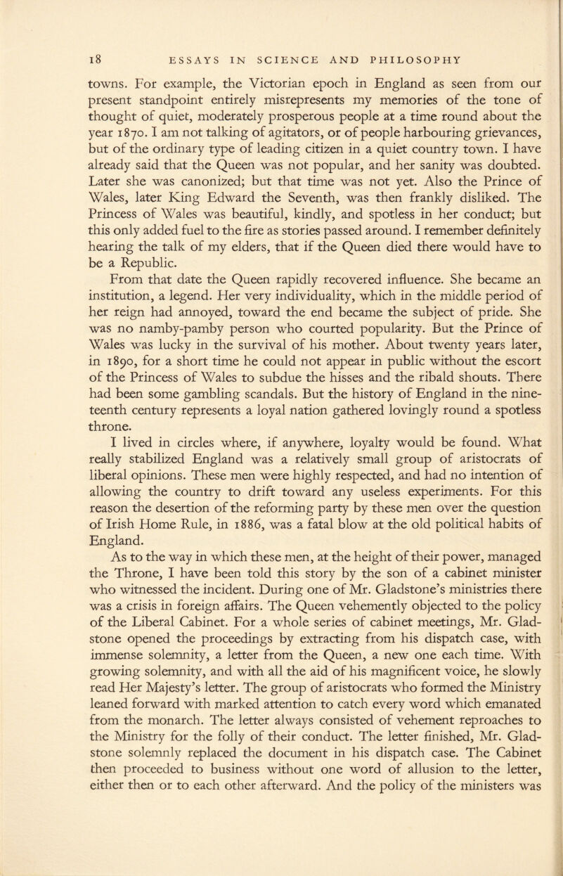 towns. For example, the Victorian epoch in England as seen from our present standpoint entirely misrepresents my memories of the tone of thought of quiet, moderately prosperous people at a time round about the year 1870.1 am not talking of agitators, or of people harbouring grievances, but of the ordinary type of leading citizen in a quiet country town. I have already said that the Queen was not popular, and her sanity was doubted. Later she was canonized; but that time was not yet. Also the Prince of Wales, later King Edward the Seventh, was then frankly disliked. The Princess of Wales was beautiful, kindly, and spotless in her conduct; but this only added fuel to the fire as stories passed around. I remember definitely hearing the talk of my elders, that if the Queen died there would have to be a Republic. From that date the Queen rapidly recovered influence. She became an institution, a legend. Her very individuality, which in the middle period of her reign had annoyed, toward the end became the subject of pride. She was no namby-pamby person who courted popularity. But the Prince of Wales was lucky in the survival of his mother. About twenty years later, in 1890, for a short time he could not appear in public without the escort of the Princess of Wales to subdue the hisses and the ribald shouts. There had been some gambling scandals. But the history of England in the nine¬ teenth century represents a loyal nation gathered lovingly round a spotless throne. I lived in circles where, if anywhere, loyalty would be found. What really stabilized England was a relatively small group of aristocrats of liberal opinions. These men were highly respected, and had no intention of allowing the country to drift toward any useless experiments. For this reason the desertion of the reforming party by these men over the question of Irish Home Rule, in 1886, was a fatal blow at the old political habits of England. As to the way in which these men, at the height of their power, managed the Throne, I have been told this story by the son of a cabinet minister who witnessed the incident. During one of Mr. Gladstone’s ministries there was a crisis in foreign affairs. The Queen vehemently objected to the policy of the Liberal Cabinet. For a whole series of cabinet meetings, Mr. Glad¬ stone opened the proceedings by extracting from his dispatch case, with immense solemnity, a letter from the Queen, a new one each time. With growing solemnity, and with all the aid of his magnificent voice, he slowly read Her Majesty’s letter. The group of aristocrats who formed the Ministry leaned forward with marked attention to catch every word which emanated from the monarch. The letter always consisted of vehement reproaches to the Ministry for the folly of their conduct. The letter finished, Mr. Glad¬ stone solemnly replaced the document in his dispatch case. The Cabinet then proceeded to business without one word of allusion to the letter, either then or to each other afterward. And the policy of the ministers was