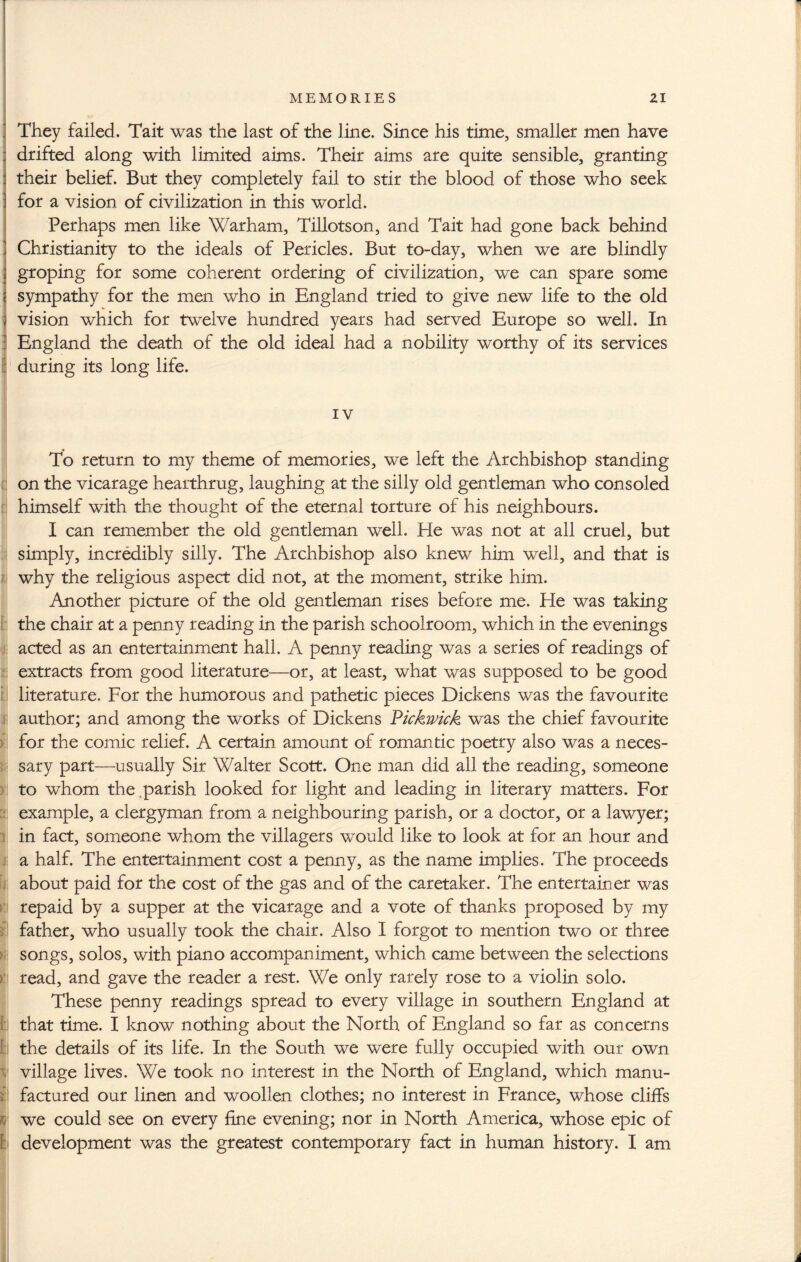 They failed. Tait was the last of the line. Since his time, smaller men have drifted along with limited aims. Their aims are quite sensible, granting their belief. But they completely fail to stir the blood of those who seek for a vision of civilization in this world. Perhaps men like Warham, Tillotson, and Tait had gone back behind Christianity to the ideals of Pericles. But to-day, when we are blindly groping for some coherent ordering of civilization, we can spare some sympathy for the men who in England tried to give new life to the old vision which for twelve hundred years had served Europe so well. In I England the death of the old ideal had a nobility worthy of its services I during its long life. To return to my theme of memories, we left the Archbishop standing on the vicarage hearthrug, laughing at the silly old gentleman who consoled himself with the thought of the eternal torture of his neighbours. I can remember the old gentleman well. He was not at all cruel, but simply, incredibly silly. The Archbishop also knew him well, and that is why the religious aspect did not, at the moment, strike him. Another picture of the old gentleman rises before me. He was taking the chair at a penny reading in the parish schoolroom, which in the evenings acted as an entertainment hall. A penny reading was a series of readings of extracts from good literature—or, at least, what was supposed to be good literature. For the humorous and pathetic pieces Dickens was the favourite author; and among the works of Dickens Vickwick was the chief favourite for the comic relief. A certain amount of romantic poetry also was a neces¬ sary part—usually Sir Walter Scott. One man did all the reading, someone to whom the parish looked for light and leading in literary matters. For example, a clergyman from a neighbouring parish, or a doctor, or a lawyer; in fact, someone whom the villagers would like to look at for an hour and a half. The entertainment cost a penny, as the name implies. The proceeds about paid for the cost of the gas and of the caretaker. The entertainer was repaid by a supper at the vicarage and a vote of thanks proposed by my father, who usually took the chair. Also I forgot to mention two or three songs, solos, with piano accompaniment, which came between the selections read, and gave the reader a rest. We only rarely rose to a violin solo. These penny readings spread to every village in southern England at 1: that time. I know nothing about the North of England so far as concerns : the details of its life. In the South we were fully occupied with our own t village lives. We took no interest in the North of England, which manu- i’l factured our linen and woollen clothes; no interest in France, whose cliffs we could see on every fine evening; nor in North America, whose epic of h development was the greatest contemporary fact in human history. I am