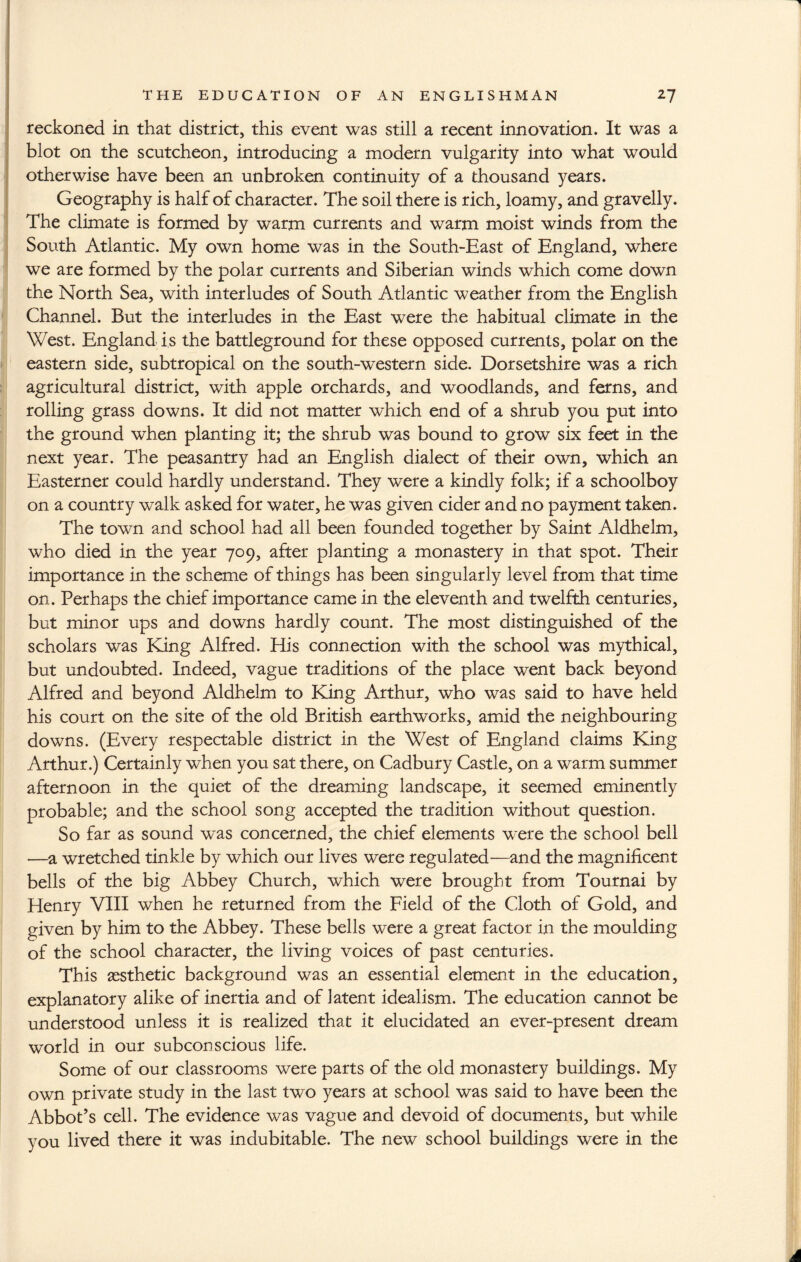 T THE EDUCATION OF AN ENGLISHMAN 2 J reckoned in that district, this event was still a recent innovation. It was a blot on the scutcheon, introducing a modern vulgarity into what would otherwise have been an unbroken continuity of a thousand years. Geography is half of character. The soil there is rich, loamy, and gravelly. The climate is formed by warm currents and warm moist winds from the South Atlantic. My own home was in the South-East of England, where we are formed by the polar currents and Siberian winds which come down the North Sea, with interludes of South Atlantic weather from the English Channel. But the interludes in the East were the habitual climate in the West. England is the battleground for these opposed currents, polar on the eastern side, subtropical on the south-western side. Dorsetshire was a rich agricultural district, with apple orchards, and woodlands, and ferns, and rolling grass downs. It did not matter which end of a shrub you put into the ground when planting it; the shrub was bound to grow six feet in the next year. The peasantry had an English dialect of their own, which an Easterner could hardly understand. They were a kindly folk; if a schoolboy on a country walk asked for water, he was given cider and no payment taken. The town and school had all been founded together by Saint Aldhelm, who died in the year 709, after planting a monastery in that spot. Their importance in the scheme of things has been singularly level from that time on. Perhaps the chief importance came in the eleventh and twelfth centuries, but minor ups and downs hardly count. The most distinguished of the scholars was King Alfred. His connection with the school was mythical, but undoubted. Indeed, vague traditions of the place went back beyond Alfred and beyond Aldhelm to King Arthur, who was said to have held his court on the site of the old British earthworks, amid the neighbouring downs. (Every respectable district in the West of England claims King Arthur.) Certainly when you sat there, on Cadbury Castle, on a warm summer afternoon in the quiet of the dreaming landscape, it seemed eminently probable; and the school song accepted the tradition without question. So far as sound was concerned, the chief elements were the school bell —a wretched tinkle by which our lives were regulated—and the magnificent bells of the big Abbey Church, which were brought from Tournai by Henry VIII when he returned from the Field of the Cloth of Gold, and given by him to the Abbey. These bells were a great factor in the moulding of the school character, the living voices of past centuries. This aesthetic background was an essential element in the education, explanatory alike of inertia and of latent idealism. The education cannot be understood unless it is realized that it elucidated an ever-present dream world in our subconscious life. Some of our classrooms were parts of the old monastery buildings. My own private study in the last two years at school was said to have been the Abbot’s cell. The evidence was vague and devoid of documents, but while you lived there it was indubitable. The new school buildings were in the A