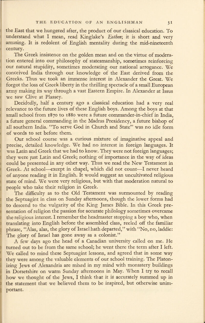 r the East that we hungered after, the product of our classical education. To understand what I mean, read Kinglake’s Eothen; it is short and very amusing. It is redolent of English mentality during the mid-nineteenth century. The Greek insistence on the golden mean and on the virtue of modera¬ tion entered into our philosophy of statesmanship, sometimes reinforcing our natural stupidity, sometimes moderating our national arrogance. We conceived India through our knowledge of the East derived from the Greeks. Thus we took an immense interest in Alexander the Great. We forgot the loss of Greek liberty in the thrilling spectacle of a small European army making its way through a vast Eastern Empire. In Alexander at Issus we saw Clive at Plassey. Decidedly, half a century ago a classical education had a very real relevance to the future lives of these English boys. Among the boys at that small school from 1870 to 1880 were a future commander-in-chief in India, a future general commanding in the Madras Presidency, a future bishop of all southern India. “To serve God in Church and State” was no idle form of words to set before them. Our school course was a curious mixture of imaginative appeal and precise, detailed knowledge. We had no interest in foreign languages. It was Latin and Greek that we had to know. They were not foreign languages; they were just Latin and Greek; nothing of importance in the way of ideas could be presented in any other way. Thus we read the New Testament in Greek. At school—except in chapel, which did not count'—I never heard of anyone reading it in English. It would suggest an uncultivated religious state of mind. We were very religious, but with that moderation natural to people who take their religion in Greek. The difficulty as to the Old Testament was surmounted by reading the Septuagint in class on Sunday afternoons, though the lower forms had to descend to the vulgarity of the King James Bible. In this Greek pre¬ sentation of religion the passion for accurate philology sometimes overcame the religious interest. I remember the headmaster stopping a boy who, when translating into English before the assembled class, reeled off the familiar phrase, “Alas, alas, the glory of Israel hath departed,” with “No, no, laddie: The glory of Israel has gone away as a colonist.” A few days ago the head of a Canadian university called on me. He turned out to be from the same school; he went there the term after I left. We called to mind these Septuagint lessons, and agreed that in some way they were among the valuable elements of our school training. The Platon- izing Jews of Alexandria are mixed in my mind with monastery buildings in Dorsetshire on warm Sunday afternoons in May. When I try to recall how we thought of the Jews, I think that it is accurately summed up in the statement that we believed them to be inspired, but otherwise unim¬ portant.