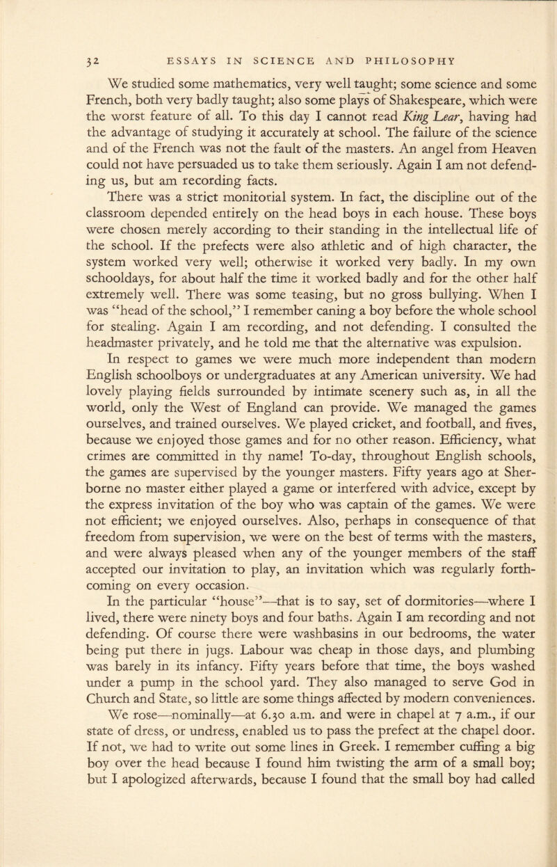 We studied some mathematics, very well taught; some science and some French, both very badly taught; also some plays of Shakespeare, which were the worst feature of all. To this day I cannot read King Lear, having had the advantage of studying it accurately at school. The failure of the science and of the French was not the fault of the masters. An angel from Heaven could not have persuaded us to take them seriously. Again I am not defend¬ ing us, but am recording facts. There was a strict monitorial system. In fact, the discipline out of the classroom depended entirely on the head boys in each house. These boys were chosen merely according to their standing in the intellectual life of the school. If the prefects were also athletic and of high character, the system worked very well; otherwise it worked very badly. In my own schooldays, for about half the time it worked badly and for the other half extremely well. There was some teasing, but no gross bullying. When I was “head of the school,” I remember caning a boy before the whole school for stealing. Again I am recording, and not defending. I consulted the headmaster privately, and he told me that the alternative was expulsion. In respect to games we were much more independent than modern English schoolboys or undergraduates at any American university. We had lovely playing fields surrounded by intimate scenery such as, in all the world, only the West of England can provide. We managed the games ourselves, and trained ourselves. We played cricket, and football, and fives, because we enjoyed those games and for no other reason. Efficiency, what crimes are committed in thy name! To-day, throughout English schools, the games are supervised by the younger masters. Fifty years ago at Sher¬ borne no master either played a game or interfered with advice, except by the express invitation of the boy who was captain of the games. We were not efficient; we enjoyed ourselves. Also, perhaps in consequence of that freedom from supervision, we were on the best of terms with the masters, and were always pleased when any of the younger members of the staff accepted our invitation to play, an invitation which was regularly forth¬ coming on every occasion. In the particular “house”—that is to say, set of dormitories—where I lived, there were ninety boys and four baths. Again I am recording and not defending. Of course there were washbasins in our bedrooms, the water being put there in jugs. Labour wac cheap in those days, and plumbing was barely in its infancy. Fifty years before that time, the boys washed under a pump in the school yard. They also managed to serve God in Church and State, so little are some things affected by modern conveniences. We rose—nominally—at 6.30 a.m. and were in chapel at 7 a.m., if our state of dress, or undress, enabled us to pass the prefect at the chapel door. If not, we had to write out some lines in Greek. I remember cuffing a big boy over the head because I found him twisting the arm of a small boy; but I apologized afterwards, because I found that the small boy had called