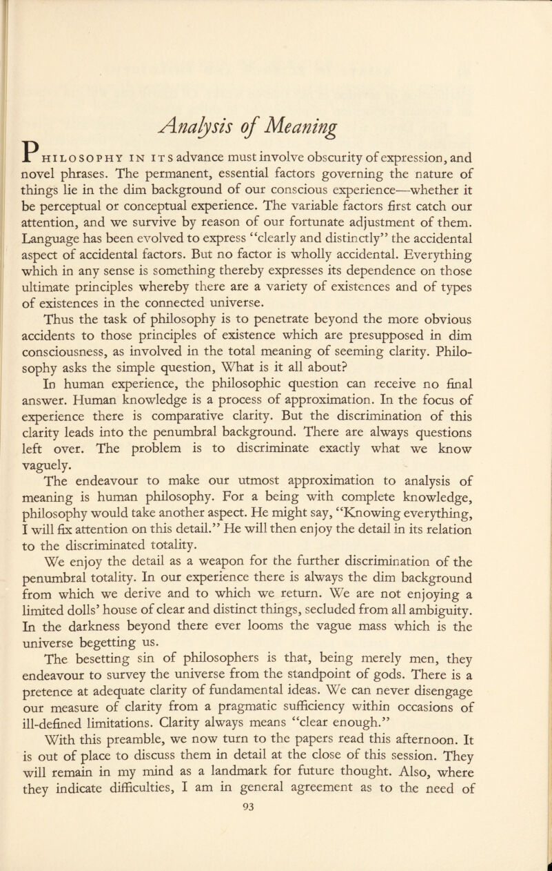 Analysis of Meaning P hilosophy in its advance must involve obscurity of expression, and novel phrases. The permanent, essential factors governing the nature of things lie in the dim background of our conscious experience—whether it be perceptual or conceptual experience. The variable factors first catch our attention, and we survive by reason of our fortunate adjustment of them. Language has been evolved to express “clearly and distinctly’’ the accidental aspect of accidental factors. But no factor is wholly accidental. Everything which in any sense is something thereby expresses its dependence on those ultimate principles whereby there are a variety of existences and of types of existences in the connected universe. Thus the task of philosophy is to penetrate beyond the more obvious accidents to those principles of existence which are presupposed in dim consciousness, as involved in the total meaning of seeming clarity. Philo¬ sophy asks the simple question, What is it all about? In human experience, the philosophic question can receive no final answer. Human knowledge is a process of approximation. In the focus of experience there is comparative clarity. But the discrimination of this clarity leads into the penumbral background. There are always questions left over. The problem is to discriminate exactly what we know vaguely. The endeavour to make our utmost approximation to analysis of meaning is human philosophy. For a being with complete knowledge, philosophy would take another aspect. He might say, “Knowing everything, I will fix attention on this detail.” He will then enjoy the detail in its relation to the discriminated totality. We enjoy the detail as a weapon for the further discrimination of the penumbral totality. In our experience there is always the dim background from which we derive and to which we return. We are not enjoying a limited dolls’ house of clear and distinct things, secluded from all ambiguity. In the darkness beyond there ever looms the vague mass which is the universe begetting us. The besetting sin of philosophers is that, being merely men, they endeavour to survey the universe from the standpoint of gods. There is a pretence at adequate clarity of fundamental ideas. We can never disengage our measure of clarity from a pragmatic sufficiency within occasions of ill-defined limitations. Clarity always means “clear enough.” With this preamble, we now turn to the papers read this afternoon. It is out of place to discuss them in detail at the close of this session. They will remain in my mind as a landmark for future thought. Also, where they indicate difficulties, I am in general agreement as to the need of