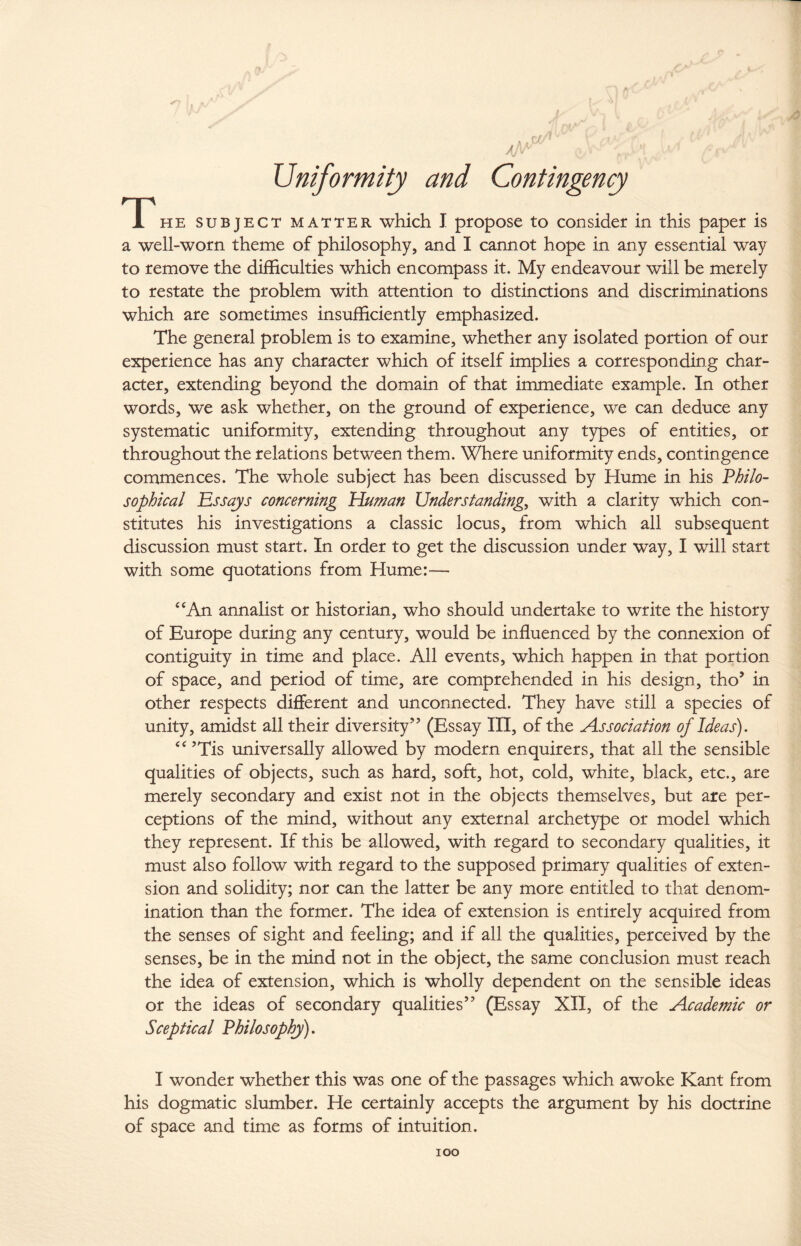 Uniformity and Contingency T he subject matter which I propose to consider in this paper is a well-worn theme of philosophy, and I cannot hope in any essential way to remove the difficulties which encompass it. My endeavour will be merely to restate the problem with attention to distinctions and discriminations which are sometimes insufficiently emphasized. The general problem is to examine, whether any isolated portion of our experience has any character which of itself implies a corresponding char¬ acter, extending beyond the domain of that immediate example. In other words, we ask whether, on the ground of experience, we can deduce any systematic uniformity, extending throughout any types of entities, or throughout the relations between them. Where uniformity ends, contingence commences. The whole subject has been discussed by Hume in his Philo¬ sophical Essays concerning Human Understandings with a clarity which con¬ stitutes his investigations a classic locus, from which all subsequent discussion must start. In order to get the discussion under way, I will start with some quotations from Hume:— “An annalist or historian, who should undertake to write the history of Europe during any century, would be influenced by the connexion of contiguity in time and place. All events, which happen in that portion of space, and period of time, are comprehended in his design, tho’ in other respects different and unconnected. They have still a species of unity, amidst all their diversity” (Essay III, of the Association of Ideas). “ ’Tis universally allowed by modern enquirers, that all the sensible qualities of objects, such as hard, soft, hot, cold, white, black, etc., are merely secondary and exist not in the objects themselves, but are per¬ ceptions of the mind, without any external archetype or model which they represent. If this be allowed, with regard to secondary qualities, it must also follow with regard to the supposed primary qualities of exten¬ sion and solidity; nor can the latter be any more entitled to that denom¬ ination than the former. The idea of extension is entirely acquired from the senses of sight and feeling; and if all the qualities, perceived by the senses, be in the mind not in the object, the same conclusion must reach the idea of extension, which is wholly dependent on the sensible ideas or the ideas of secondary qualities” (Essay XII, of the Academic or Sceptical Philosophy). I wonder whether this was one of the passages which awoke Kant from his dogmatic slumber. He certainly accepts the argument by his doctrine of space and time as forms of intuition. IOO