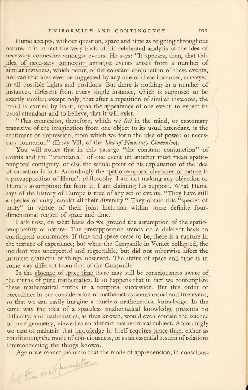 Hume accepts, without question, space and time as reigning throughout nature. It is in fact the very basis of his celebrated analysis of the idea of necessary connexion amongst events. He says: “It appears, then, that this idea of necessary connexion amongst events arises from a number of similar instances, which occur, of the constant conjunction of these events, nor can that idea ever be suggested by any one of these instances, surveyed in all possible lights and positions. But there is nothing in a number of instances, different from every single instance, which is supposed to be exactly similar; except only, that after a repetition of similar instances, the mind is carried by habit, upon the appearance of one event, to expect its usual attendant and to believe, that it will exist. “This connexion, therefore, which we feel in the mind, or customary transitive of the imagination from one object to its usual attendant, is the sentiment or impression, from which we form the idea of power or neces¬ sary connexion” (Essay VII, of the Idea of Necessary Connexion). You will notice that in this passage “the constant conjunction” of events and the “attendance” of one event on another must mean spatio- temporal contiguity, or else the whole point of his explanation of the idea of causation is lost. Accordingly the spatio-temporal character of nature is a presupposition of Hume’s philosophy. I am not making any objection to Hume’s assumption: far from it, I am claiming his support. What Hume says of the history of Europe is true of any set of events. “They have still a species of unity, amidst all their diversity.” They obtain this “species of unity” in virtue of their joint inclusion within some definite four¬ dimensional region of space and time. I ask now, on what basis do we ground the assumption of the spatio- temporality of nature? The presupposition stands on a different basis to contingent occurrences. If time and space cease to be, there is a rupture in the texture of experience; but when the Campanile in Venice collapsed, the incident was unexpected and regrettable, but did not otherwise affect the intrinsic character of things observed. The status of space and time is in some way different from that of the Campanile. In the absence of space-time there may still be consciousness aware of the truths of pure mathematics. It so happens that in fact we contemplate these mathematical truths in a temporal succession. But this order of precedence in our consideration of mathematics seems casual and irrelevant, so that we can easily imagine a timeless mathematical knowledge. In the same way the idea of a spaceless mathematical knowledge presents no difficulty; and mathematics, as thus known, would even contain the science of pure geometry, viewed as an abstract mathematical subject. Accordingly we cannot maintain that knowledge in itself requires space-time, either as conditioning the mode of consciousness, or as an essential system of relations interconnecting the things known. Again we cannot maintain that the mode of apprehension, in conscious-