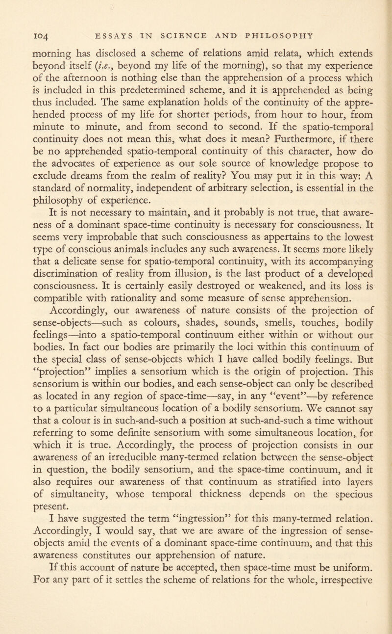 morning has disclosed a scheme of relations amid relata, which extends beyond itself (i.e., beyond my life of the morning), so that my experience of the afternoon is nothing else than the apprehension of a process which is included in this predetermined scheme, and it is apprehended as being thus included. The same explanation holds of the continuity of the appre¬ hended process of my life for shorter periods, from hour to hour, from minute to minute, and from second to second. If the spatio-temporal continuity does not mean this, what does it mean? Furthermore, if there be no apprehended spatio-temporal continuity of this character, how do the advocates of experience as our sole source of knowledge propose to exclude dreams from the realm of reality? You may put it in this way: A standard of normality, independent of arbitrary selection, is essential in the philosophy of experience. It is not necessary to maintain, and it probably is not true, that aware¬ ness of a dominant space-time continuity is necessary for consciousness. It seems very improbable that such consciousness as appertains to the lowest type of conscious animals includes any such awareness. It seems more likely that a delicate sense for spatio-temporal continuity, with its accompanying discrimination of reality from illusion, is the last product of a developed consciousness. It is certainly easily destroyed or weakened, and its loss is compatible with rationality and some measure of sense apprehension. Accordingly, our awareness of nature consists of the projection of sense-objects—such as colours, shades, sounds, smells, touches, bodily feelings—into a spatio-temporal continuum either within or without our bodies. In fact our bodies are primarily the loci within this continuum of the special class of sense-objects which I have called bodily feelings. But “projection” implies a sensorium which is the origin of projection. This sensorium is within our bodies, and each sense-object can only be described as located in any region of space-time—say, in any “event**—by reference to a particular simultaneous location of a bodily sensorium. We cannot say that a colour is in such-and-such a position at such-and-such a time without referring to some definite sensorium with some simultaneous location, for which it is true. Accordingly, the process of projection consists in our awareness of an irreducible many-termed relation between the sense-object in question, the bodily sensorium, and the space-time continuum, and it also requires our awareness of that continuum as stratified into layers of simultaneity, whose temporal thickness depends on the specious present. I have suggested the term “ingression” for this many-termed relation. Accordingly, I would say, that we are aware of the ingression of sense- objects amid the events of a dominant space-time continuum, and that this awareness constitutes our apprehension of nature. If this account of nature be accepted, then space-time must be uniform. For any part of it settles the scheme of relations for the whole, irrespective