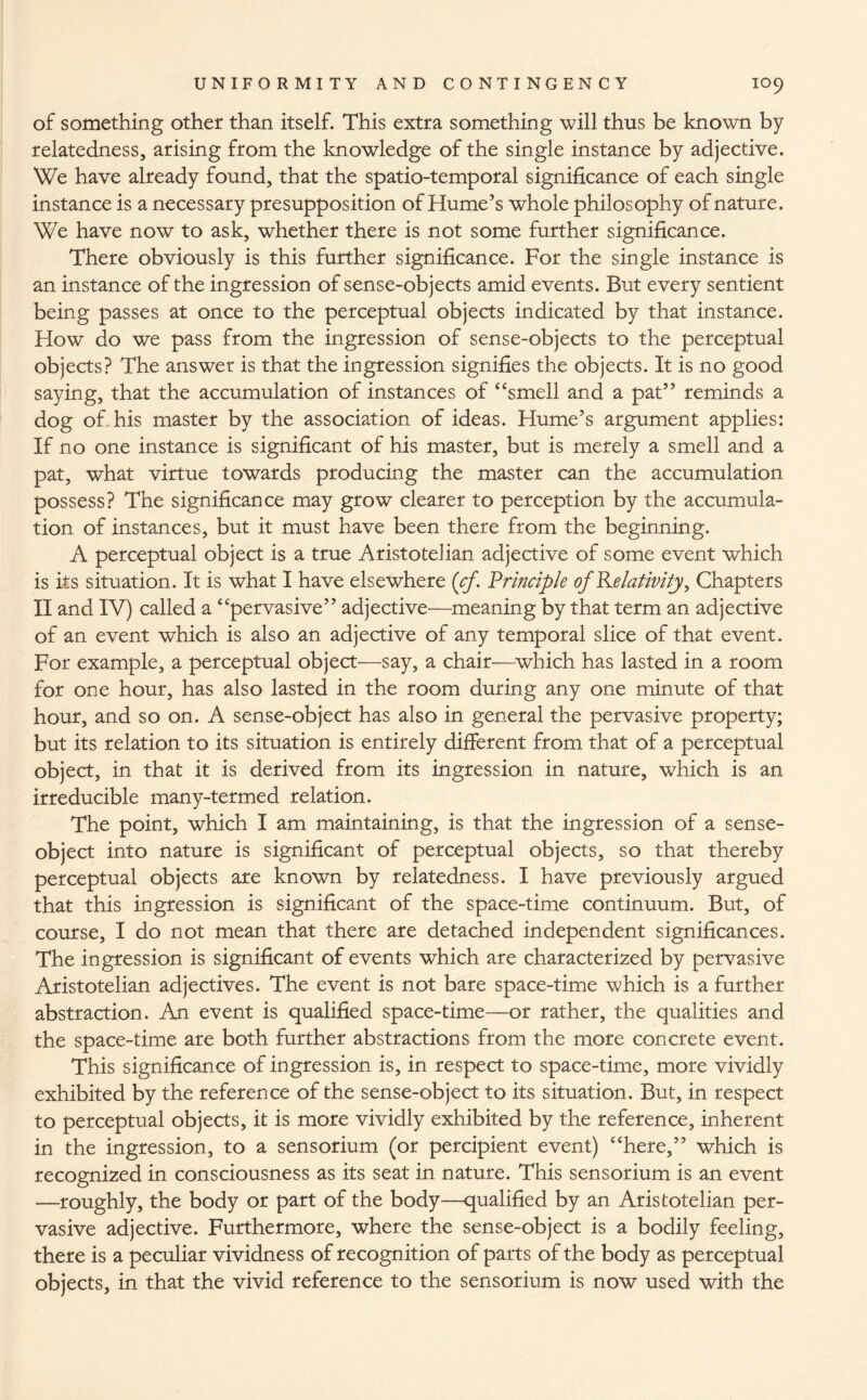 of something other than itself. This extra something will thus be known by relatedness, arising from the knowledge of the single instance by adjective. We have already found, that the spatio-temporal significance of each single instance is a necessary presupposition of Hume’s whole philosophy of nature. We have now to ask, whether there is not some further significance. There obviously is this further significance. For the single instance is an instance of the ingression of sense-objects amid events. But every sentient being passes at once to the perceptual objects indicated by that instance. How do we pass from the ingression of sense-objects to the perceptual objects? The answer is that the ingression signifies the objects. It is no good saying, that the accumulation of instances of “smell and a pat” reminds a dog of his master by the association of ideas. Hume’s argument applies: If no one instance is significant of his master, but is merely a smell and a pat, what virtue towards producing the master can the accumulation possess? The significance may grow clearer to perception by the accumula¬ tion of instances, but it must have been there from the beginning. A perceptual object is a true Aristotelian adjective of some event which is its situation. It is what I have elsewhere (cf. Principle of Relativity ^ Chapters II and IV) called a “pervasive” adjective—meaning by that term an adjective of an event which is also an adjective of any temporal slice of that event. For example, a perceptual object'—say, a chair—which has lasted in a room for one hour, has also lasted in the room during any one minute of that hour, and so on. A sense-object has also in general the pervasive property; but its relation to its situation is entirely different from that of a perceptual object, in that it is derived from its ingression in nature, which is an irreducible many-termed relation. The point, which I am maintaining, is that the ingression of a sense- object into nature is significant of perceptual objects, so that thereby perceptual objects are known by relatedness. I have previously argued that this ingression is significant of the space-time continuum. But, of course, I do not mean that there are detached independent significances. The ingression is significant of events which are characterized by pervasive Aristotelian adjectives. The event is not bare space-time which is a further abstraction. An event is qualified space-time—or rather, the qualities and the space-time are both further abstractions from the more concrete event. This significance of ingression is, in respect to space-time, more vividly exhibited by the reference of the sense-object to its situation. But, in respect to perceptual objects, it is more vividly exhibited by the reference, inherent in the ingression, to a sensorium (or percipient event) “here,” which is recognized in consciousness as its seat in nature. This sensorium is an event —roughly, the body or part of the body—qualified by an Aristotelian per¬ vasive adjective. Furthermore, where the sense-object is a bodily feeling, there is a peculiar vividness of recognition of parts of the body as perceptual objects, in that the vivid reference to the sensorium is now used with the