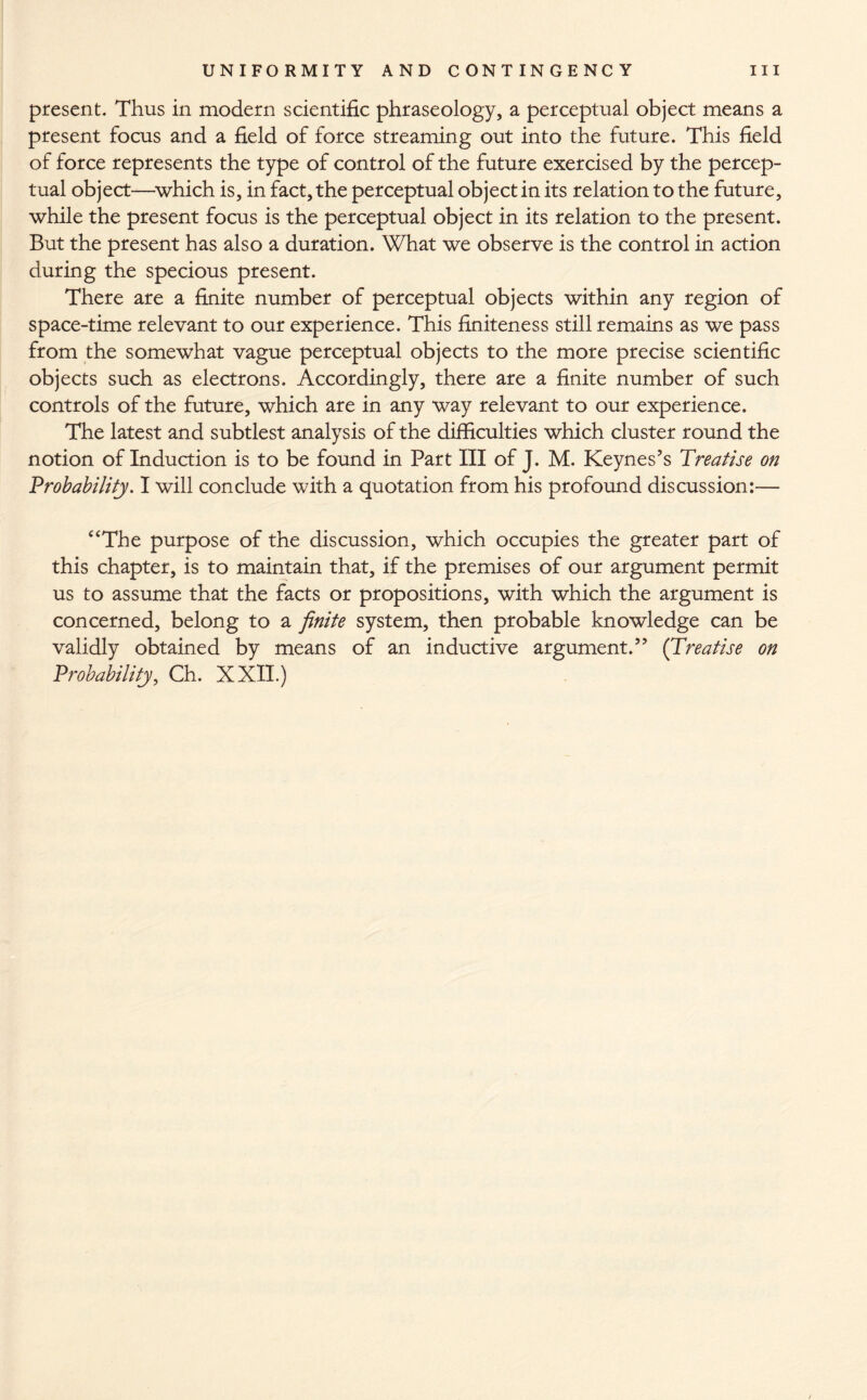 present. Thus in modern scientific phraseology, a perceptual object means a present focus and a field of force streaming out into the future. This field of force represents the type of control of the future exercised by the percep¬ tual object—which is, in fact, the perceptual object in its relation to the future, while the present focus is the perceptual object in its relation to the present. But the present has also a duration. What we observe is the control in action during the specious present. There are a finite number of perceptual objects within any region of space-time relevant to our experience. This finiteness still remains as we pass from the somewhat vague perceptual objects to the more precise scientific objects such as electrons. Accordingly, there are a finite number of such controls of the future, which are in any way relevant to our experience. The latest and subtlest analysis of the difficulties which cluster round the notion of Induction is to be found in Part III of J. M. Keynes’s Treatise on Probability. I will conclude with a quotation from his profound discussion:— “The purpose of the discussion, which occupies the greater part of this chapter, is to maintain that, if the premises of our argument permit us to assume that the facts or propositions, with which the argument is concerned, belong to a finite system, then probable knowledge can be validly obtained by means of an inductive argument.” (Treatise on Probability, Ch. XXII.)