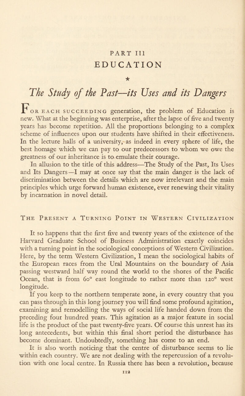 PART III EDUCATION * The Study of the Past—its Uses and its Dangers For each succeeding generation, the problem of Education is new. What at the beginning was enterprise, after the lapse of five and twenty years has become repetition. All the proportions belonging to a complex scheme of influences upon our students have shifted in their effectiveness. In the lecture halls of a university, as indeed in every sphere of life, the best homage which we can pay to our predecessors to whom we owe the greatness of our inheritance is to emulate their courage. In allusion to the title of this address'—The Study of the Past, Its Uses and Its Dangers—I may at once say that the main danger is the lack of discrimination between the details which are now irrelevant and the main principles which urge forward human existence, ever renewing their vitality by incarnation in novel detail. The Present a Turning Point in Western Civilization It so happens that the first five and twenty years of the existence of the Harvard Graduate School of Business Administration exactly coincides with a turning point in the sociological conceptions of Western Civilization. Here, by the term Western Civilization, I mean the sociological habits of the European races from the Ural Mountains on the boundary of Asia passing westward half way round the world to the shores of the Pacific Ocean, that is from 6o° east longitude to rather more than 120° west longitude. If you keep to the northern temperate zone, in every country that you can pass through in this long journey you will find some profound agitation, examining and remodelling the ways of social life handed down from the preceding four hundred years. This agitation as a major feature in social life is the product of the past twenty-five years. Of course this unrest has its long antecedents, but within this final short period the disturbance has become dominant. Undoubtedly, something has come to an end. It is also worth noticing that the centre of disturbance seems to lie within each country. We are not dealing with the repercussion of a revolu¬ tion with one local centre. In Russia there has been a revolution, because