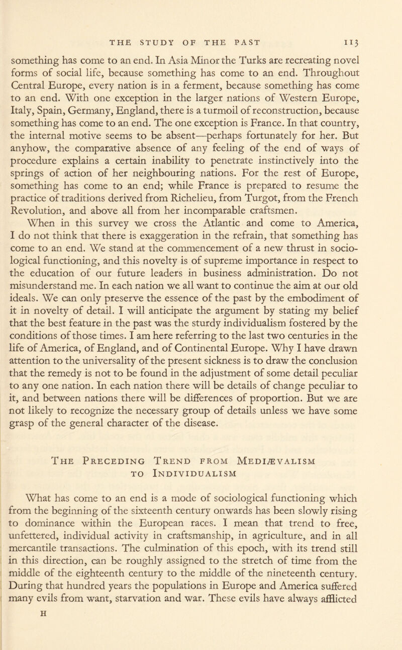 something has come to an end. In Asia Minor the Turks are recreating novel forms of social life, because something has come to an end. Throughout Central Europe, every nation is in a ferment, because something has come to an end. With one exception in the larger nations of Western Europe, Italy, Spain, Germany, England, there is a turmoil of reconstruction, because something has come to an end. The one exception is France. In that country, the internal motive seems to be absent—perhaps fortunately for her. But anyhow, the comparative absence of any feeling of the end of ways of procedure explains a certain inability to penetrate instinctively into the springs of action of her neighbouring nations. For the rest of Europe, something has come to an end; while France is prepared to resume the practice of traditions derived from Richelieu, from Turgot, from the French Revolution, and above all from her incomparable craftsmen. When in this survey we cross the Atlantic and come to America, I do not think that there is exaggeration in the refrain, that something has come to an end. We stand at the commencement of a new thrust in socio¬ logical functioning, and this novelty is of supreme importance in respect to the education of our future leaders in business administration. Do not misunderstand me. In each nation we all want to continue the aim at our old ideals. We can only preserve the essence of the past by the embodiment of it in novelty of detail. I will anticipate the argument by stating my belief that the best feature in the past was the sturdy individualism fostered by the conditions of those times. I am here referring to the last two centuries in the life of America, of England, and of Continental Europe. Why I have drawn attention to the universality of the present sickness is to draw the conclusion that the remedy is not to be found in the adjustment of some detail peculiar to any one nation. In each nation there will be details of change peculiar to it, and between nations there will be differences of proportion. But we are not likely to recognize the necessary group of details unless we have some grasp of the general character of the disease. The Preceding Trend from Medievalism to Individualism What has come to an end is a mode of sociological functioning which from the beginning of the sixteenth century onwards has been slowly rising to dominance within the European races. I mean that trend to free, unfettered, individual activity in craftsmanship, in agriculture, and in all mercantile transactions. The culmination of this epoch, with its trend still in this direction, can be roughly assigned to the stretch of time from the middle of the eighteenth century to the middle of the nineteenth century. During that hundred years the populations in Europe and America suffered many evils from want, starvation and war. These evils have always afflicted H