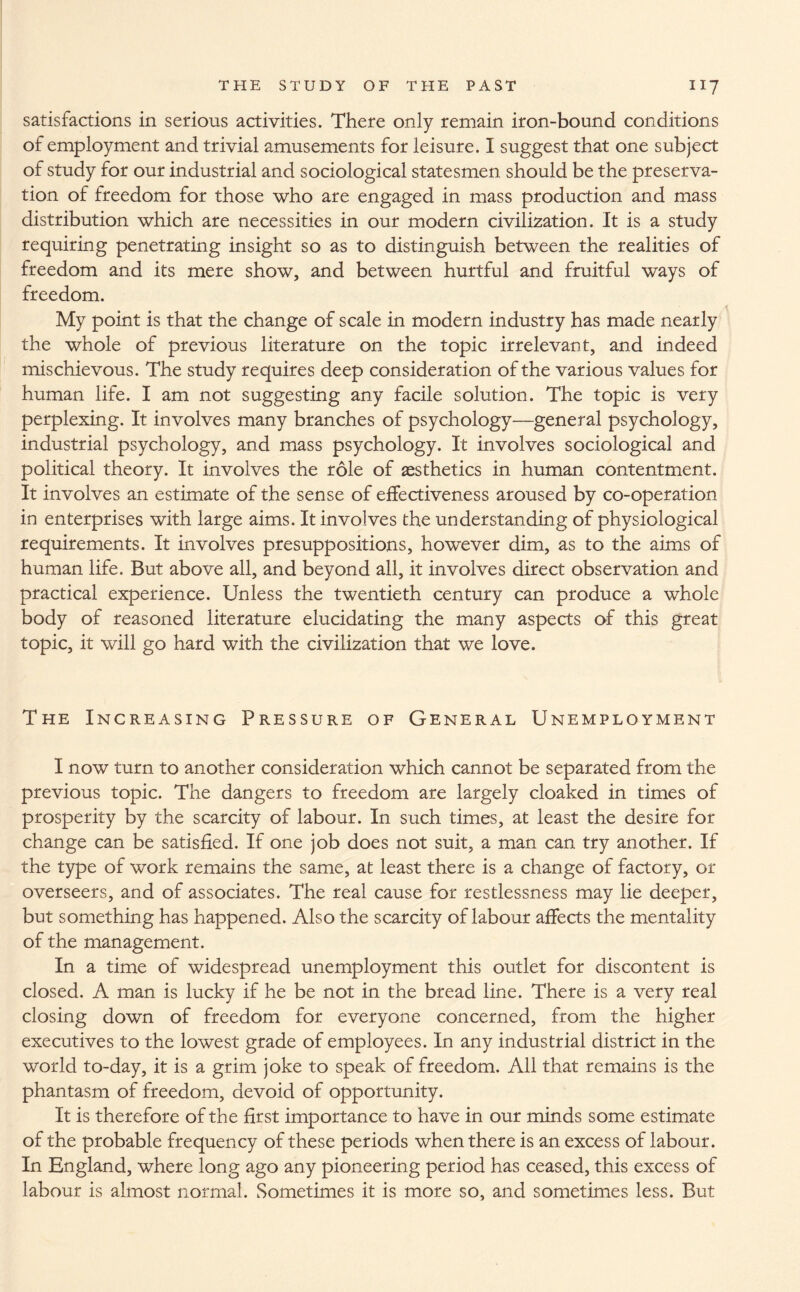 satisfactions in serious activities. There only remain iron-bound conditions of employment and trivial amusements for leisure. I suggest that one subject of study for our industrial and sociological statesmen should be the preserva¬ tion of freedom for those who are engaged in mass production and mass distribution which are necessities in our modern civilization. It is a study requiring penetrating insight so as to distinguish between the realities of freedom and its mere show, and between hurtful and fruitful ways of freedom. My point is that the change of scale in modern industry has made nearly the whole of previous literature on the topic irrelevant, and indeed mischievous. The study requires deep consideration of the various values for human life. I am not suggesting any facile solution. The topic is very perplexing. It involves many branches of psychology—general psychology, industrial psychology, and mass psychology. It involves sociological and political theory. It involves the role of aesthetics in human contentment. It involves an estimate of the sense of effectiveness aroused by co-operation in enterprises with large aims. It involves the understanding of physiological requirements. It involves presuppositions, however dim, as to the aims of human life. But above all, and beyond all, it involves direct observation and practical experience. Unless the twentieth century can produce a whole body of reasoned literature elucidating the many aspects of this great topic, it will go hard with the civilization that we love. The Increasing Pressure of General Unemployment I now turn to another consideration which cannot be separated from the previous topic. The dangers to freedom are largely cloaked in times of prosperity by the scarcity of labour. In such times, at least the desire for change can be satisfied. If one job does not suit, a man can try another. If the type of work remains the same, at least there is a change of factory, or overseers, and of associates. The real cause for restlessness may lie deeper, but something has happened. Also the scarcity of labour affects the mentality of the management. In a time of widespread unemployment this outlet for discontent is closed. A man is lucky if he be not in the bread line. There is a very real closing down of freedom for everyone concerned, from the higher executives to the lowest grade of employees. In any industrial district in the world to-day, it is a grim joke to speak of freedom. All that remains is the phantasm of freedom, devoid of opportunity. It is therefore of the first importance to have in our minds some estimate of the probable frequency of these periods when there is an excess of labour. In England, where long ago any pioneering period has ceased, this excess of labour is almost normal. Sometimes it is more so, and sometimes less. But