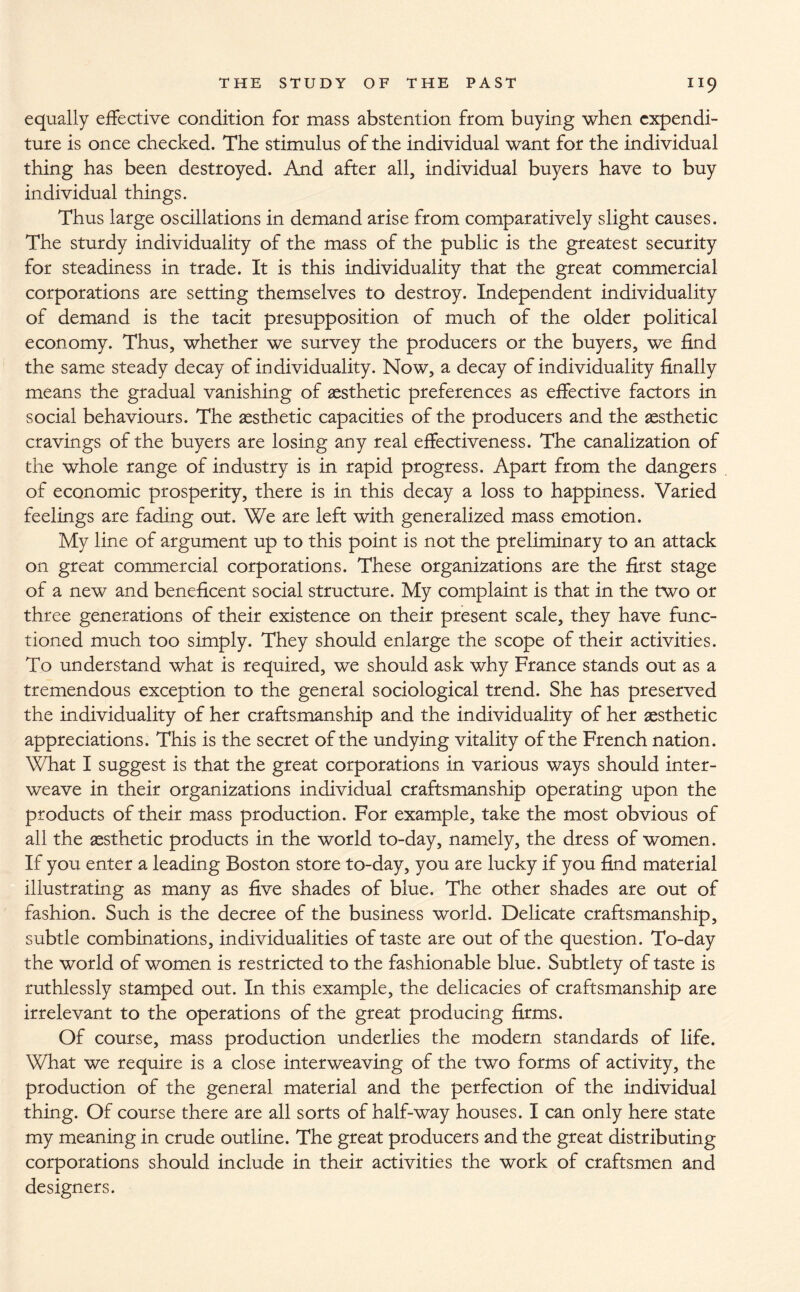 equally effective condition for mass abstention from buying when expendi¬ ture is once checked. The stimulus of the individual want for the individual thing has been destroyed. And after all, individual buyers have to buy individual things. Thus large oscillations in demand arise from comparatively slight causes. The sturdy individuality of the mass of the public is the greatest security for steadiness in trade. It is this individuality that the great commercial corporations are setting themselves to destroy. Independent individuality of demand is the tacit presupposition of much of the older political economy. Thus, whether we survey the producers or the buyers, we find the same steady decay of individuality. Now, a decay of individuality finally means the gradual vanishing of aesthetic preferences as effective factors in social behaviours. The aesthetic capacities of the producers and the aesthetic cravings of the buyers are losing any real effectiveness. The canalization of the whole range of industry is in rapid progress. Apart from the dangers of economic prosperity, there is in this decay a loss to happiness. Varied feelings are fading out. We are left with generalized mass emotion. My line of argument up to this point is not the preliminary to an attack on great commercial corporations. These organizations are the first stage of a new and beneficent social structure. My complaint is that in the two or three generations of their existence on their present scale, they have func¬ tioned much too simply. They should enlarge the scope of their activities. To understand what is required, we should ask why France stands out as a tremendous exception to the general sociological trend. She has preserved the individuality of her craftsmanship and the individuality of her aesthetic appreciations. This is the secret of the undying vitality of the French nation. What I suggest is that the great corporations in various ways should inter¬ weave in their organizations individual craftsmanship operating upon the products of their mass production. For example, take the most obvious of all the aesthetic products in the world to-day, namely, the dress of women. If you enter a leading Boston store to-day, you are lucky if you find material illustrating as many as five shades of blue. The other shades are out of fashion. Such is the decree of the business world. Delicate craftsmanship, subtle combinations, individualities of taste are out of the question. To-day the world of women is restricted to the fashionable blue. Subtlety of taste is ruthlessly stamped out. In this example, the delicacies of craftsmanship are irrelevant to the operations of the great producing firms. Of course, mass production underlies the modern standards of life. What we require is a close interweaving of the two forms of activity, the production of the general material and the perfection of the individual thing. Of course there are all sorts of half-way houses. I can only here state my meaning in crude outline. The great producers and the great distributing corporations should include in their activities the work of craftsmen and designers.