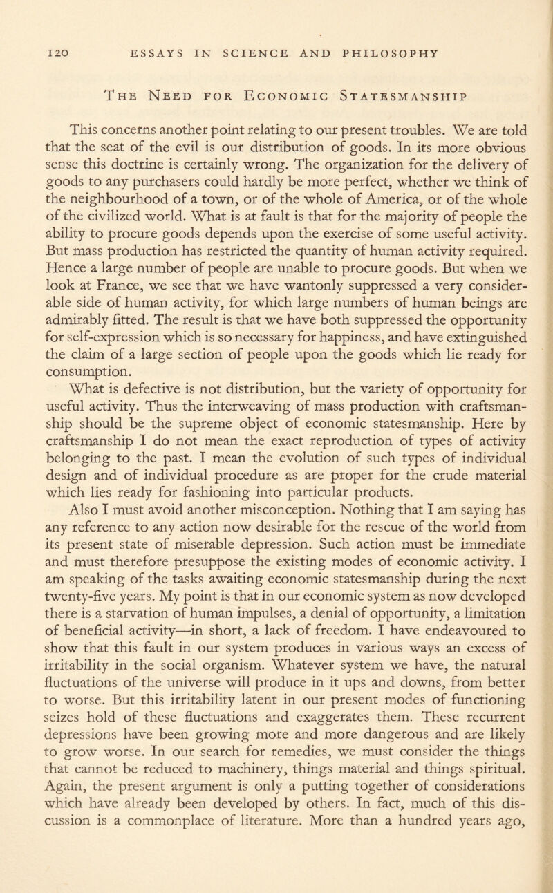 The Need for Economic Statesmanship This concerns another point relating to our present troubles. We are told that the seat of the evil is our distribution of goods. In its more obvious sense this doctrine is certainly wrong. The organization for the delivery of goods to any purchasers could hardly be more perfect, whether we think of the neighbourhood of a town, or of the whole of America, or of the whole of the civilized world. What is at fault is that for the majority of people the ability to procure goods depends upon the exercise of some useful activity. But mass production has restricted the quantity of human activity required. Hence a large number of people are unable to procure goods. But when we look at France, we see that we have wantonly suppressed a very consider¬ able side of human activity, for which large numbers of human beings are admirably fitted. The result is that we have both suppressed the opportunity for self-expression which is so necessary for happiness, and have extinguished the claim of a large section of people upon the goods which lie ready for consumption. What is defective is not distribution, but the variety of opportunity for useful activity. Thus the interweaving of mass production with craftsman¬ ship should be the supreme object of economic statesmanship. Here by craftsmanship I do not mean the exact reproduction of types of activity belonging to the past. I mean the evolution of such types of individual design and of individual procedure as are proper for the crude material which lies ready for fashioning into particular products. Also I must avoid another misconception. Nothing that I am saying has any reference to any action now desirable for the rescue of the world from its present state of miserable depression. Such action must be immediate and must therefore presuppose the existing modes of economic activity. I am speaking of the tasks awaiting economic statesmanship during the next twenty-five years. My point is that in our economic system as now developed there is a starvation of human impulses, a denial of opportunity, a limitation of beneficial activity—in short, a lack of freedom. I have endeavoured to show that this fault in our system produces in various ways an excess of irritability in the social organism. Whatever system we have, the natural fluctuations of the universe will produce in it ups and downs, from better to worse. But this irritability latent in our present modes of functioning seizes hold of these fluctuations and exaggerates them. These recurrent depressions have been growing more and more dangerous and are likely to grow worse. In our search for remedies, we must consider the things that cannot be reduced to machinery, things material and things spiritual. Again, the present argument is only a putting together of considerations which have already been developed by others. In fact, much of this dis¬ cussion is a commonplace of literature. More than a hundred years ago,