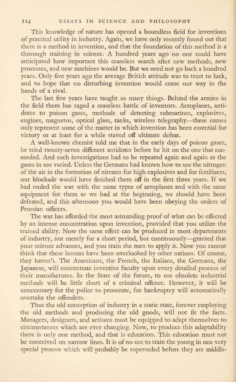 This knowledge of nature has opened a boundless field for inventions of practical utility in industry. Again, we have only recently found out that there is a method in invention, and that the foundation of this method is a thorough training in science. A hundred years ago no one could have anticipated how important this ceaseless search after new methods, new processes, and new machines would be. But we need not go back a hundred years. Only five years ago the average British attitude was to trust to luck, and to hope that no disturbing invention would come our way in the hands of a rival. The last five years have taught us many things. Behind the armies in the field there has raged a ceaseless batde of inventors. Aeroplanes, anti¬ dotes to poison gases, methods of detecting submarines, explosives, engines, magnetos, optical glass, tanks, wireless telegraphy—these names only represent some of the matter in which invention has been essential for victory or at least for a while staved off ultimate defeat. A well-known chemist told me that in the early days of poison gases, he tried twenty-seven different antidotes before he hit on the one that suc¬ ceeded. And such investigations had to be repeated again and again as the gases in use varied. Unless the Germans had known how to use the nitrogen of the air in the formation of nitrates for high explosives and for fertilizers, our blockade would have finished them off in the first three years. If we had ended the war with the same types of aeroplanes and with the same equipment for them as we had at the beginning, we should have been defeated, and this afternoon you would have been obeying the orders of Prussian officers. The war has afforded the most astounding proof of what can be effected by an intense concentration upon invention, provided that you utilize the trained ability. Now the same effect can be produced in most departments of industry, not merely for a short period, but continuously—granted that your science advances, and you train the men to apply it. Now you cannot think that these lessons have been overlooked by other nations. Of course, they haven’t. The Americans, the French, the Italians, the Germans, the Japanese, will concentrate inventive faculty upon every detailed process of their manufactures. In the State of the future, to use obsolete industrial methods will be little short of a criminal offence. However, it will be unnecessary for the police to prosecute, for bankruptcy will automatically overtake the offenders. Thus the old conception of industry in a static state, forever employing the old methods and producing the old goods, will not fit the facts. Managers, designers, and artisans must be equipped to adapt themselves to circumstances which are ever changing. Now, to produce this adaptability there is only one method, and that is education. This education must not be conceived on narrow lines. It is of no use to train the young in one very special process which will probably be superseded before they are middle-