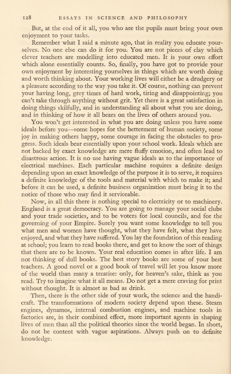 But, at the end of it all, you who are the pupils must bring your own enjoyment to your tasks. Remember what I said a minute ago, that in reality you educate your¬ selves. No one else can do it for you. You are not pieces of clay which clever teachers are modelling into educated men. It is your own effort which alone essentially counts. So, finally, you have got to provide your own enjoyment by interesting yourselves in things which are worth doing and worth thinking about. Your working lives will either be a drudgery or a pleasure according to the way you take it. Of course, nothing can prevent your having long, grey times of hard work, tiring and disappointing; you can’t take through anything without grit. Yet there is a great satisfaction in doing things skilfully, and in understanding all about what you are doing, and in thinking of how it all bears on the lives of others around you. You won’t get interested in what you are doing unless you have some ideals before you—some hopes for the betterment of human society, some joy in making others happy, some courage in facing the obstacles to pro¬ gress. Such ideals bear essentially upon your school work. Ideals which are not backed by exact knowledge are mere fluffy emotion, and often lead to disastrous action. It is no use having vague ideals as to the importance of electrical machines. Each particular machine requires a definite design depending upon an exact knowledge of the purpose it is to serve, it requires a definite knowledge of the tools and material with which to make it; and before it can be used, a definite business organization must bring it to the notice of those who may find it serviceable. Now, in all this there is nothing special to electricity or to machinery. England is a great democracy. You are going to manage your social clubs and your trade societies, and to be voters for local councils, and for the governing of your Empire. Surely you want some knowledge to tell you what men and women have thought, what they have felt, what they have enjoyed, and what they have suffered. You lay the foundation of this reading at school; you learn to read books there, and get to know the sort of things that there are to be known. Your real education comes in after life. I am not thinking of dull books. The best story books are some of your best teachers. A good novel or a good book of travel will let you know more of the world than many a treatise: only, for heaven’s sake, think as you read. Try to imagine what it all means. Do not get a mere craving for print without thought. It is almost as bad as drink. Then, there is the other side of your work, the science and the handi¬ craft. The transformations of modern society depend upon these. Steam engines, dynamos, internal combustion engines, and machine tools in factories are, in their combined effect, more important agents in shaping lives of men than all the political theories since the world began. In short, do not be content with vague aspirations. Always push on to definite knowledge.