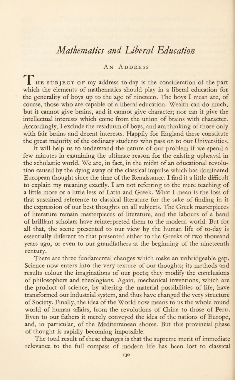 An Address JPhe subject of my address to-day is the consideration of the part which the elements of mathematics should play in a liberal education for the generality of boys up to the age of nineteen. The boys I mean are, of course, those who are capable of a liberal education. Wealth can do much, but it cannot give brains, and it cannot give character; nor can it give the intellectual interests which come from the union of brains with character. Accordingly, I exclude the residuum of boys, and am thinking of those only with fair brains and decent interests. Happily for England these constitute the great majority of the ordinary students who pass on to our Universities. It will help us to understand the nature of our problem if we spend a few minutes in examining the ultimate reason for the existing upheaval in the scholastic world. We are, in fact, in the midst of an educational revolu¬ tion caused by the dying away of the classical impulse which has dominated European thought since the time of the Renaissance. I find it a little difficult to explain my meaning exactly. I am not referring to the mere teaching of a little more or a little less of Latin and Greek. What I mean is the loss of that sustained reference to classical literature for the sake of finding in it the expression of our best thoughts on all subjects. The Greek masterpieces of literature remain masterpieces of literature, and the labours of a band of brilliant scholars have reinterpreted them to the modern world. But for all that, the scene presented to our view by the human life of to-day is essentially different to that presented either to the Greeks of two thousand years ago, or even to our grandfathers at the beginning of the nineteenth century. There are three fundamental changes which make an unbridgeable gap. Science now enters into the very texture of our thoughts; its methods and results colour the imaginations of our poets; they modify the conclusions of philosophers and theologians. Again, mechanical inventions, which are the product of science, by altering the material possibilities of life, have transformed our industrial system, and thus have changed the very structure of Society. Finally, the idea of the World now means to us the whole round world of human affairs, from the revolutions of China to those of Peru. Even to our fathers it merely conveyed the idea of the nations of Europe, and, in particular, of the Mediterranean shores. But this provincial phase of thought is rapidly becoming impossible. The total result of these changes is that the supreme merit of immediate relevance to the full compass of modern life has been lost to classical