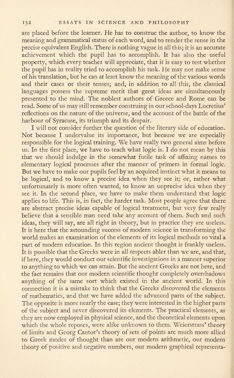 are placed before the learner. He has to construe the author, to know the meaning and grammatical status of each word, and to render the sense in the precise equivalent English. There is nothing vague in all this; it is an accurate achievement which the pupil has to accomplish. It has also the useful property, which every teacher will appreciate, that it is easy to test whether the pupil has in reality tried to accomplish his task. He may not make sense of his translation, but he can at least know the meaning of the various words and their cases or their tenses; and, in addition to all this, the classical languages possess the supreme merit that great ideas are simultaneously presented to the mind. The noblest authors of Greece and Rome can be read. Some of us may still remember construing in our school-days Lucretius’ reflections on the nature of the universe, and the account of the battle of the harbour of Syracuse, its triumph and its despair. I will not consider further the question of the literary side of education. Not because I undervalue its importance, but because we are especially responsible for the logical training. We have really two general aims before us. In the first place, we have to teach what logic is. I do not mean by this that we should indulge in the somewhat futile task of affixing names to elementary logical processes after the manner of primers in formal logic. But we have to make our pupils feel by an acquired instinct what it means to be logical, and to know a precise idea when they see it; or, rather what unfortunately is more often wanted, to know an unprecise idea when they see it. In the second place, we have to make them understand that logic applies to life. This is, in fact, the harder task. Most people agree that there are abstract precise ideas capable of logical treatment, but very few really believe that a sensible man need take any account of them. Such and such ideas, they will say, are all right in theory, but in practice they are useless. It is here that the astounding success of modern science in transforming the world makes an examination of the elements of its logical methods so vital a part of modern education. In this region ancient thought is frankly useless. It is possible that the Greeks were in all respects abler than we are, and that, if here, they would conduct our scientific investigations in a manner superior to anything to which we can attain. But the ancient Greeks are not here, and the fact remains that our modern scientific thought completely overshadows anything of the same sort which existed in the ancient world. In this connection it is a mistake to think that the Greeks discovered the elements of mathematics, and that we have added the advanced parts of the subject. The opposite is more nearly the case; they were interested in the higher parts of the subject and never discovered its elements. The practical elements, as they are now employed in physical science, and the theoretical elements upon which the whole reposes, were alike unknown to them. Weierstrass’ theory of limits and Georg Cantor’s theory of sets of points are much more allied to Greek modes of thought than are our modern arithmetic, our modern theory of positive and negative numbers, our modern graphical representa-