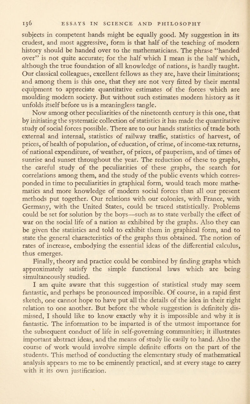 subjects in competent hands might be equally good. My suggestion in its crudest, and most aggressive, form is that half of the teaching of modern history should be handed over to the mathematicians. The phrase 4'handed over” is not quite accurate; for the half which I mean is the half which, although the true foundation of all knowledge of nations, is hardly taught. Our classical colleagues, excellent fellows as they are, have their limitations; and among them is this one, that they are not very fitted by their mental equipment to appreciate quantitative estimates of the forces which are moulding modern society. But without such estimates modern history as it unfolds itself before us is a meaningless tangle. Now among other peculiarities of the nineteenth century is this one, that by initiating the systematic collection of statistics it has made the quantitative study of social forces possible. There are to our hands statistics of trade both external and internal, statistics of railway traffic, statistics of harvest, of prices, of health of population, of education, of crime, of income-tax returns, of national expenditure, of weather, of prices, of pauperism, and of times of sunrise and sunset throughout the year. The reduction of these to graphs, the careful study of the peculiarities of these graphs, the search for correlations among them, and the study of the public events which corres¬ ponded in time to peculiarities in graphical form, would teach more mathe¬ matics and more knowledge of modern social forces than all our present methods put together. Our relations with our colonies, with France, with Germany, with the United States, could be traced statistically. Problems could be set for solution by the boys—such as to state verbally the effect of war on the social life of a nation as exhibited by the graphs. Also they can be given the statistics and told to exhibit them in graphical form, and to state the general characteristics of the graphs thus obtained. The notion of rates of increase, embodying the essential ideas of the differential calculus, thus emerges. Finally, theory and practice could be combined by finding graphs which approximately satisfy the simple functional laws which are being simultaneously studied. I am quite aware that this suggestion of statistical study may seem fantastic, and perhaps be pronounced impossible. Of course, in a rapid first sketch, one cannot hope to have put all the details of the idea in their right relation to one another. But before the whole suggestion is definitely dis¬ missed, I should like to know exactly why it is impossible and why it is fantastic. The information to be imparted is of the utmost importance for the subsequent conduct of life in self-governing communities; it illustrates important abstract ideas, and the means of study lie easily to hand. Also the course of work would involve simple definite efforts on the part of the students. This method of conducting the elementary study of mathematical analysis appears to me to be eminently practical, and at every stage to carry with it its own justification.