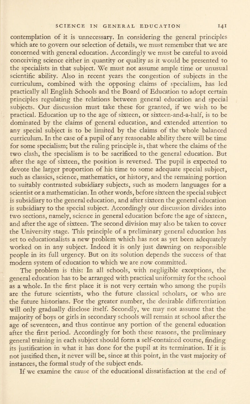 contemplation of it is unnecessary. In considering the general principles which are to govern our selection of details, we must remember that we are concerned with general education. Accordingly we must be careful to avoid conceiving science either in quantity or quality as it would be presented to the specialists in that subject. We must not assume ample time or unusual scientific ability. Also in recent years the congestion of subjects in the curriculum, combined with the opposing claims of specialism, has led practically all English Schools and the Board of Education to adopt certain principles regulating the relations between general education and special subjects. Our discussion must take these for granted, if we wish to be practical. Education up to the age of sixteen, or sixteen-and-a-half, is to be dominated by the claims of general education, and extended attention to any special subject is to be limited by the claims of the whole balanced curriculum. In the case of a pupil of any reasonable ability there will be time for some specialism; but the ruling principle is, that where the claims of the two clash, the specialism is to be sacrificed to the general education. But after the age of sixteen, the position is reversed. The pupil is expected to devote the larger proportion of his time to some adequate special subject, such as classics, science, mathematics, or history, and the remaining portion to suitably contrasted subsidiary subjects, such as modern languages for a scientist or a mathematician. In other words, before sixteen the special subject is subsidiary to the general education, and after sixteen the general education is subsidiary to the special subject. Accordingly our discussion divides into two sections, namely, science in general education before the age of sixteen, and after the age of sixteen. The second division may also be taken to cover the University stage. This principle of a preliminary general education has set to educationalists a new problem which has not as yet been adequately worked on in any subject. Indeed it is only just dawning on responsible people in its full urgency. But on its solution depends the success of that modern system of education to which we are now committed. The problem is this: In all schools, with negligible exceptions, the general education has to be arranged with practical uniformity for the school as a whole. In the first place it is not very certain who among the pupils are the future scientists, who the future classical scholars, or who are the future historians. For the greater number, the desirable differentiation will only gradually disclose itself. Secondly, we may not assume that the majority of boys or girls in secondary schools will remain at school after the age of seventeen, and thus continue any portion of the general education after the first period. Accordingly for both these reasons, the preliminary general training in each subject should form a self-contained course, finding its justification in what it has done for the pupil at its termination. If it is not justified then, it never will be, since at this point, in the vast majority of instances, the formal study of the subject ends. If we examine the cause of the educational dissatisfaction at the end of