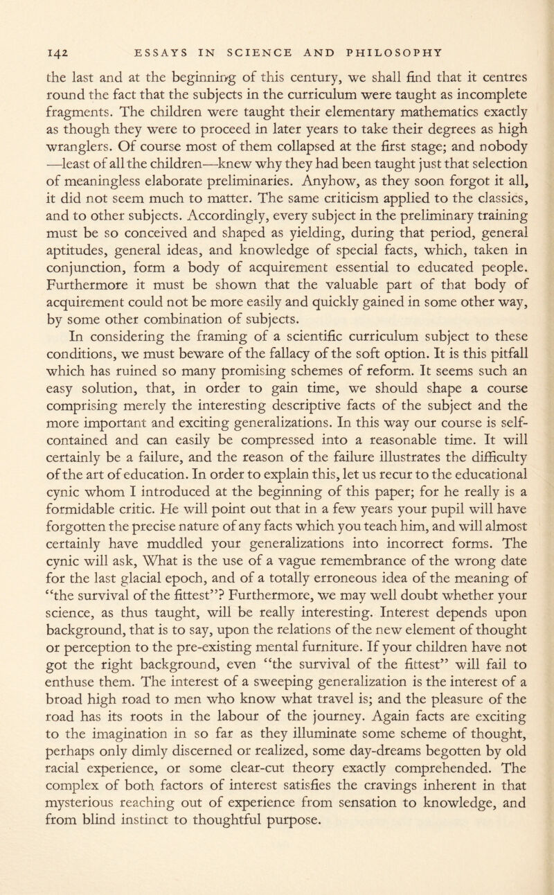 the last and at the beginning of this century, we shall find that it centres round the fact that the subjects in the curriculum were taught as incomplete fragments. The children were taught their elementary mathematics exactly as though they were to proceed in later years to take their degrees as high wranglers. Of course most of them collapsed at the first stage; and nobody —least of all the children—knew why they had been taught just that selection of meaningless elaborate preliminaries. Anyhow, as they soon forgot it all, it did not seem much to matter. The same criticism applied to the classics, and to other subjects. Accordingly, every subject in the preliminary training must be so conceived and shaped as yielding, during that period, general aptitudes, general ideas, and knowledge of special facts, which, taken in conjunction, form a body of acquirement essential to educated people. Furthermore it must be shown that the valuable part of that body of acquirement could not be more easily and quickly gained in some other way, by some other combination of subjects. In considering the framing of a scientific curriculum subject to these conditions, we must beware of the fallacy of the soft option. It is this pitfall which has ruined so many promising schemes of reform. It seems such an easy solution, that, in order to gain time, we should shape a course comprising merely the interesting descriptive facts of the subject and the more important and exciting generalizations. In this way our course is self- contained and can easily be compressed into a reasonable time. It will certainly be a failure, and the reason of the failure illustrates the difficulty of the art of education. In order to explain this, let us recur to the educational cynic whom I introduced at the beginning of this paper; for he really is a formidable critic. He will point out that in a few years your pupil will have forgotten the precise nature of any facts which you teach him, and will almost certainly have muddled your generalizations into incorrect forms. The cynic will ask, What is the use of a vague remembrance of the wrong date for the last glacial epoch, and of a totally erroneous idea of the meaning of “the survival of the fittest”? Furthermore, we may well doubt whether your science, as thus taught, will be really interesting. Interest depends upon background, that is to say, upon the relations of the new element of thought or perception to the pre-existing mental furniture. If your children have not got the right background, even “the survival of the fittest” will fail to enthuse them. The interest of a sweeping generalization is the interest of a broad high road to men who know what travel is; and the pleasure of the road has its roots in the labour of the journey. Again facts are exciting to the imagination in so far as they illuminate some scheme of thought, perhaps only dimly discerned or realized, some day-dreams begotten by old racial experience, or some clear-cut theory exactly comprehended. The complex of both factors of interest satisfies the cravings inherent in that mysterious reaching out of experience from sensation to knowledge, and from blind instinct to thoughtful purpose.