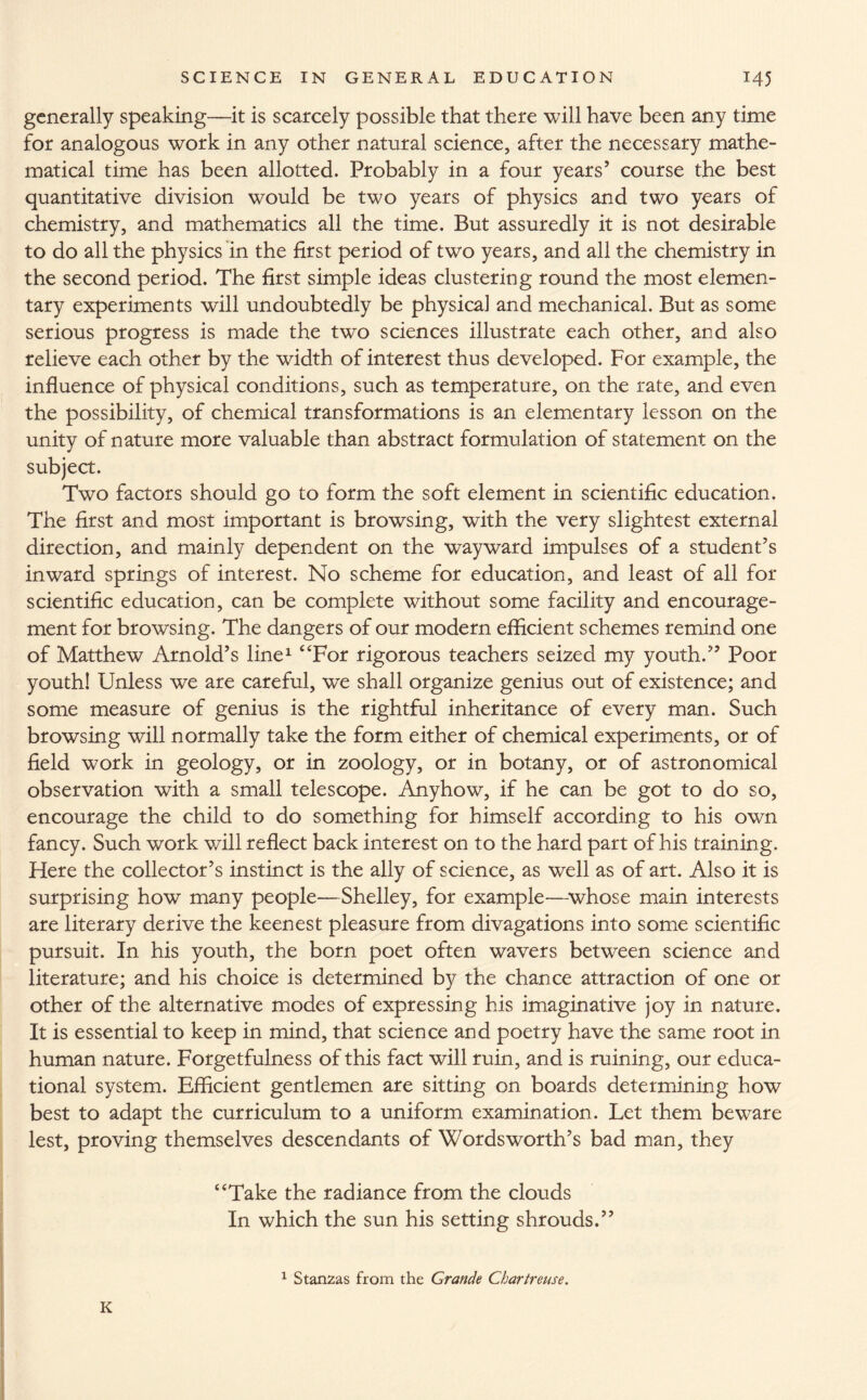 generally speaking—it is scarcely possible that there will have been any time for analogous work in any other natural science, after the necessary mathe¬ matical time has been allotted. Probably in a four years’ course the best quantitative division would be two years of physics and two years of chemistry, and mathematics all the time. But assuredly it is not desirable to do all the physics in the first period of two years, and all the chemistry in the second period. The first simple ideas clustering round the most elemen¬ tary experiments will undoubtedly be physical and mechanical. But as some serious progress is made the two sciences illustrate each other, and also relieve each other by the width of interest thus developed. For example, the influence of physical conditions, such as temperature, on the rate, and even the possibility, of chemical transformations is an elementary lesson on the unity of nature more valuable than abstract formulation of statement on the subject. Two factors should go to form the soft element in scientific education. The first and most important is browsing, with the very slightest external direction, and mainly dependent on the wayward impulses of a student’s inward springs of interest. No scheme for education, and least of all for scientific education, can be complete without some facility and encourage¬ ment for browsing. The dangers of our modern efficient schemes remind one of Matthew Arnold’s line1 “For rigorous teachers seized my youth.” Poor youth! Unless we are careful, we shall organize genius out of existence; and some measure of genius is the rightful inheritance of every man. Such browsing will normally take the form either of chemical experiments, or of field work in geology, or in zoology, or in botany, or of astronomical observation with a small telescope. Anyhow, if he can be got to do so, encourage the child to do something for himself according to his own fancy. Such work will reflect back interest on to the hard part of his training. Here the collector’s instinct is the ally of science, as well as of art. Also it is surprising how many people—Shelley, for example—whose main interests are literary derive the keenest pleasure from divagations into some scientific pursuit. In his youth, the born poet often wavers between science and literature; and his choice is determined by the chance attraction of one or other of the alternative modes of expressing his imaginative joy in nature. It is essential to keep in mind, that science and poetry have the same root in human nature. Forgetfulness of this fact will ruin, and is ruining, our educa¬ tional system. Efficient gentlemen are sitting on boards determining how best to adapt the curriculum to a uniform examination. Let them beware lest, proving themselves descendants of Wordsworth’s bad man, they “Take the radiance from the clouds In which the sun his setting shrouds.” 1 Stanzas from the Grande Chartreuse. K