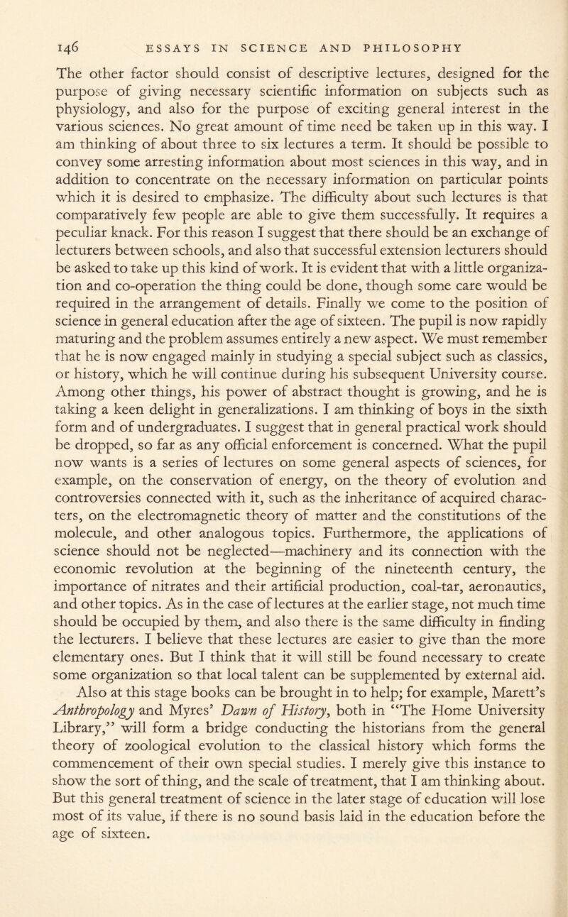 The other factor should consist of descriptive lectures, designed for the purpose of giving necessary scientific information on subjects such as physiology, and also for the purpose of exciting general interest in the various sciences. No great amount of time need be taken up in this way. I am thinking of about three to six lectures a term. It should be possible to convey some arresting information about most sciences in this way, and in addition to concentrate on the necessary information on particular points which it is desired to emphasize. The difficulty about such lectures is that comparatively few people are able to give them successfully. It requires a peculiar knack. For this reason I suggest that there should be an exchange of lecturers between schools, and also that successful extension lecturers should be asked to take up this kind of work. It is evident that with a little organiza¬ tion and co-operation the thing could be done, though some care would be required in the arrangement of details. Finally we come to the position of science in general education after the age of sixteen. The pupil is now rapidly maturing and the problem assumes entirely a new aspect. We must remember that he is now engaged mainly in studying a special subject such as classics, or history, which he will continue during his subsequent University course. Among other things, his power of abstract thought is growing, and he is taking a keen delight in generalizations. I am thinking of boys in the sixth form and of undergraduates. I suggest that in general practical work should be dropped, so far as any official enforcement is concerned. What the pupil now wants is a series of lectures on some general aspects of sciences, for example, on the conservation of energy, on the theory of evolution and controversies connected with it, such as the inheritance of acquired charac¬ ters, on the electromagnetic theory of matter and the constitutions of the molecule, and other analogous topics. Furthermore, the applications of science should not be neglected—machinery and its connection with the economic revolution at the beginning of the nineteenth century, the importance of nitrates and their artificial production, coal-tar, aeronautics, and other topics. As in the case of lectures at the earlier stage, not much time should be occupied by them, and also there is the same difficulty in finding the lecturers. I believe that these lectures are easier to give than the more elementary ones. But I think that it will still be found necessary to create some organization so that local talent can be supplemented by external aid. Also at this stage books can be brought in to help; for example, Marett’s Anthropology and Myres’ Dawn of History, both in “The Home University Library/’ will form a bridge conducting the historians from the general theory of zoological evolution to the classical history which forms the commencement of their own special studies. I merely give this instance to show the sort of thing, and the scale of treatment, that I am thinking about. But this general treatment of science in the later stage of education will lose most of its value, if there is no sound basis laid in the education before the age of sixteen.