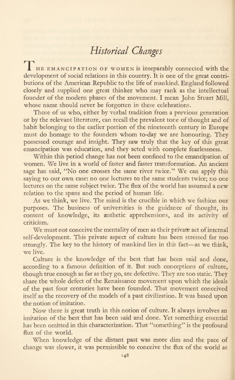 Historical Changes T he emancipation of women is inseparably connected with the development of social relations in this country. It is one of the great contri¬ butions of the American Republic to the life of mankind. England followed closely and supplied one great thinker who may rank as the intellectual founder of the modern phases of the movement. I mean John Stuart Mill, whose name should never be forgotten in these celebrations. Those of us who, either by verbal tradition from a previous generation or by the relevant literature, can recall the prevalent tone of thought and of habit belonging to the earlier portion of the nineteenth century in Europe must do homage to the founders whom to-day we are honouring. They possessed courage and insight. They saw truly that the key of this great emancipation was education, and they acted with complete fearlessness. Within this period change has not been confined to the emancipation of women. We live in a world of faster and faster transformation. An ancient sage has said, “No one crosses the same river twice.” We can apply this saying to our own case: no one lectures to the same students twice; no one lectures on the same subject twice. The flux of the world has assumed a new relation to the spans and the period of human life. As we think, we live. The mind is the crucible in which we fashion our purposes. The business of universities is the guidance of thought, its content of knowledge, its aesthetic apprehensions, and its activity of criticism. We must not conceive the mentality of men as their private act of internal self-development. This private aspect of culture has been stressed far too strongly. The key to the history of mankind lies in this fact—as we think, we live. Culture is the knowledge of the best that has been said and done, according to a famous definition of it. But such conceptions of culture, though true enough as far as they go, are defective. They are too static. They share the whole defect of the Renaissance movement upon which the ideals of the past four centuries have been founded. That movement conceived itself as the recovery of the models of a past civilization. It was based upon the notion of imitation. Now there is great truth in this notion of culture. It always involves an imitation of the best that has been said and done. Yet something essential has been omitted in this characterization. That “something” is the profound flux of the world. When knowledge of the distant past was more dim and the pace of change was slower, it was permissible to conceive the flux of the world as