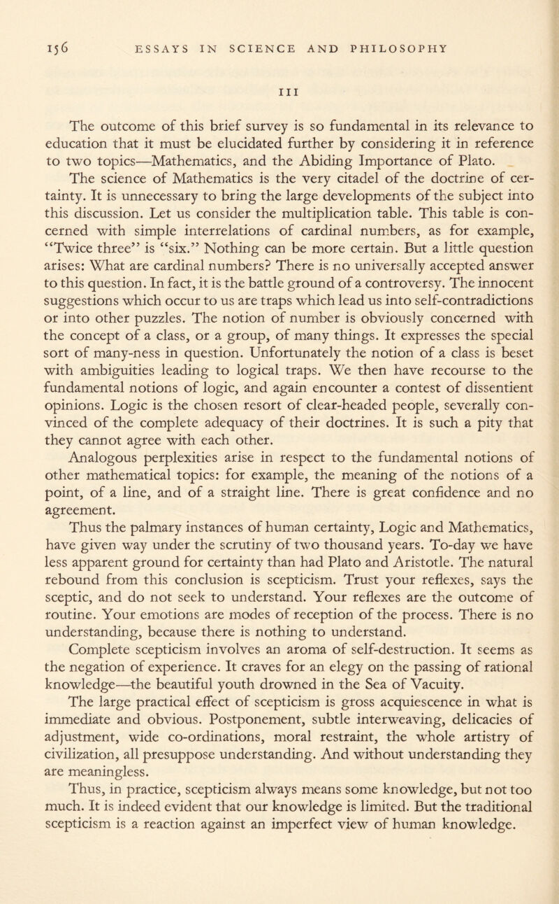 III The outcome of this brief survey is so fundamental in its relevance to education that it must be elucidated further by considering it in reference to two topics—Mathematics, and the Abiding Importance of Plato. The science of Mathematics is the very citadel of the doctrine of cer¬ tainty. It is unnecessary to bring the large developments of the subject into this discussion. Let us consider the multiplication table. This table is con¬ cerned with simple interrelations of cardinal numbers, as for example, “Twice three” is “six.” Nothing can be more certain. But a little question arises: What are cardinal numbers? There is no universally accepted answer to this question. In fact, it is the battle ground of a controversy. The innocent suggestions which occur to us are traps which lead us into self-contradictions or into other puzzles. The notion of number is obviously concerned with the concept of a class, or a group, of many things. It expresses the special sort of many-ness in question. Unfortunately the notion of a class is beset with ambiguities leading to logical traps. We then have recourse to the fundamental notions of logic, and again encounter a contest of dissentient opinions. Logic is the chosen resort of clear-headed people, severally con¬ vinced of the complete adequacy of their doctrines. It is such a pity that they cannot agree with each other. Analogous perplexities arise in respect to the fundamental notions of other mathematical topics: for example, the meaning of the notions of a point, of a line, and of a straight line. There is great confidence and no agreement. Thus the palmary instances of human certainty. Logic and Mathematics, have given way under the scrutiny of two thousand years. To-day we have less apparent ground for certainty than had Plato and Aristotle. The natural rebound from this conclusion is scepticism. Trust your reflexes, says the sceptic, and do not seek to understand. Your reflexes are the outcome of routine. Your emotions are modes of reception of the process. There is no understanding, because there is nothing to understand. Complete scepticism involves an aroma of self-destruction. It seems as the negation of experience. It craves for an elegy on the passing of rational knowledge—the beautiful youth drowned in the Sea of Vacuity. The large practical effect of scepticism is gross acquiescence in what is immediate and obvious. Postponement, subtle interweaving, delicacies of adjustment, wide co-ordinations, moral restraint, the whole artistry of civilization, all presuppose understanding. And without understanding they are meaningless. Thus, in practice, scepticism always means some knowledge, but not too much. It is indeed evident that our knowledge is limited. But the traditional scepticism is a reaction against an imperfect view of human knowledge.