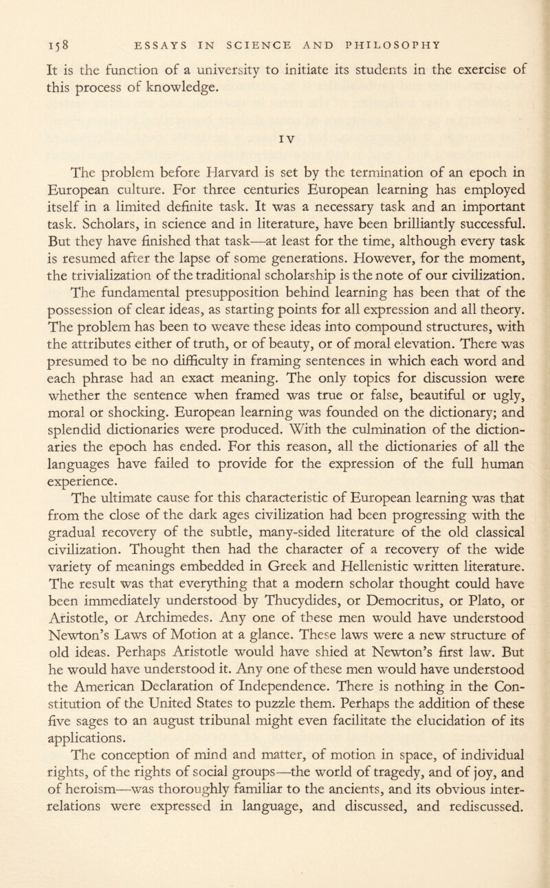 It is the function of a university to initiate its students in the exercise of this process of knowledge. IV The problem before Harvard is set by the termination of an epoch in European culture. For three centuries European learning has employed itself in a limited definite task. It was a necessary task and an important task. Scholars, in science and in literature, have been brilliantly successful. But they have finished that task—at least for the time, although every task is resumed after the lapse of some generations. However, for the moment, the trivialization of the traditional scholarship is the note of our civilization. The fundamental presupposition behind learning has been that of the possession of clear ideas, as starting points for all expression and all theory. The problem has been to weave these ideas into compound structures, with the attributes either of truth, or of beauty, or of moral elevation. There was presumed to be no difficulty in framing sentences in which each word and each phrase had an exact meaning. The only topics for discussion were whether the sentence when framed was true or false, beautiful or ugly, moral or shocking. European learning was founded on the dictionary; and splendid dictionaries were produced. With the culmination of the diction¬ aries the epoch has ended. For this reason, all the dictionaries of all the languages have failed to provide for the expression of the full human experience. The ultimate cause for this characteristic of European learning was that from the close of the dark ages civilization had been progressing with the gradual recovery of the subtle, many-sided literature of the old classical civilization. Thought then had the character of a recovery of the wide variety of meanings embedded in Greek and Hellenistic written literature. The result was that everything that a modern scholar thought could have been immediately understood by Thucydides, or Democritus, or Plato, or Aristotle, or Archimedes. Any one of these men would have understood Newton’s Laws of Motion at a glance. These laws were a new structure of old ideas. Perhaps Aristotle would have shied at Newton’s first law. But he would have understood it. Any one of these men would have understood the American Declaration of Independence. There is nothing in the Con¬ stitution of the United States to puzzle them. Perhaps the addition of these five sages to an august tribunal might even facilitate the elucidation of its applications. The conception of mind and matter, of motion in space, of individual rights, of the rights of social groups—the world of tragedy, and of joy, and of heroism—was thoroughly familiar to the ancients, and its obvious inter¬ relations were expressed in language, and discussed, and rediscussed.