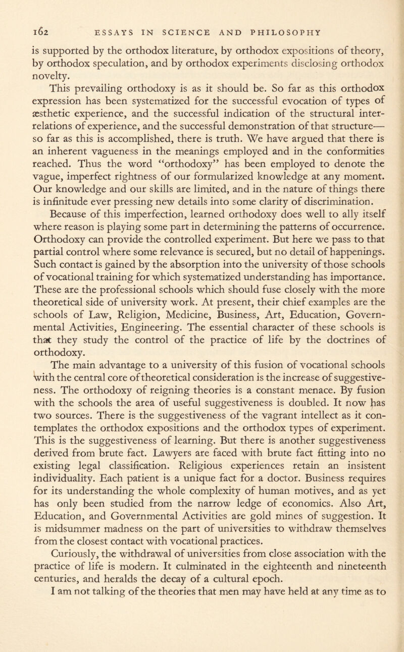 is supported by the orthodox literature, by orthodox expositions of theory, by orthodox speculation, and by orthodox experiments disclosing orthodox novelty. This prevailing orthodoxy is as it should be. So far as this orthodox expression has been systematized for the successful evocation of types of aesthetic experience, and the successful indication of the structural inter¬ relations of experience, and the successful demonstration of that structure— so far as this is accomplished, there is truth. We have argued that there is an inherent vagueness in the meanings employed and in the conformities reached. Thus the word “orthodoxy” has been employed to denote the vague, imperfect rightness of our formularized knowledge at any moment. Our knowledge and our skills are limited, and in the nature of things there is infinitude ever pressing new details into some clarity of discrimination. Because of this imperfection, learned orthodoxy does well to ally itself where reason is playing some part in determining the patterns of occurrence. Orthodoxy can provide the controlled experiment. But here we pass to that partial control where some relevance is secured, but no detail of happenings. Such contact is gained by the absorption into the university of those schools of vocational training for which systematized understanding has importance. These are the professional schools which should fuse closely with the more theoretical side of university work. At present, their chief examples are the schools of Law, Religion, Medicine, Business, Art, Education, Govern¬ mental Activities, Engineering. The essential character of these schools is that they study the control of the practice of life by the doctrines of orthodoxy. The main advantage to a university of this fusion of vocational schools with the central core of theoretical consideration is the increase of suggestive¬ ness. The orthodoxy of reigning theories is a constant menace. By fusion with the schools the area of useful suggestiveness is doubled. It now has two sources. There is the suggestiveness of the vagrant intellect as it con¬ templates the orthodox expositions and the orthodox types of experiment. This is the suggestiveness of learning. But there is another suggestiveness derived from brute fact. Lawyers are faced with brute fact fitting into no existing legal classification. Religious experiences retain an insistent individuality. Each patient is a unique fact for a doctor. Business requires for its understanding the whole complexity of human motives, and as yet has only been studied from the narrow ledge of economics. Also Art, Education, and Governmental Activities are gold mines of suggestion. It is midsummer madness on the part of universities to withdraw themselves from the closest contact with vocational practices. Curiously, the withdrawal of universities from close association with the practice of life is modern. It culminated in the eighteenth and nineteenth centuries, and heralds the decay of a cultural epoch. I am not talking of the theories that men may have held at any time as to