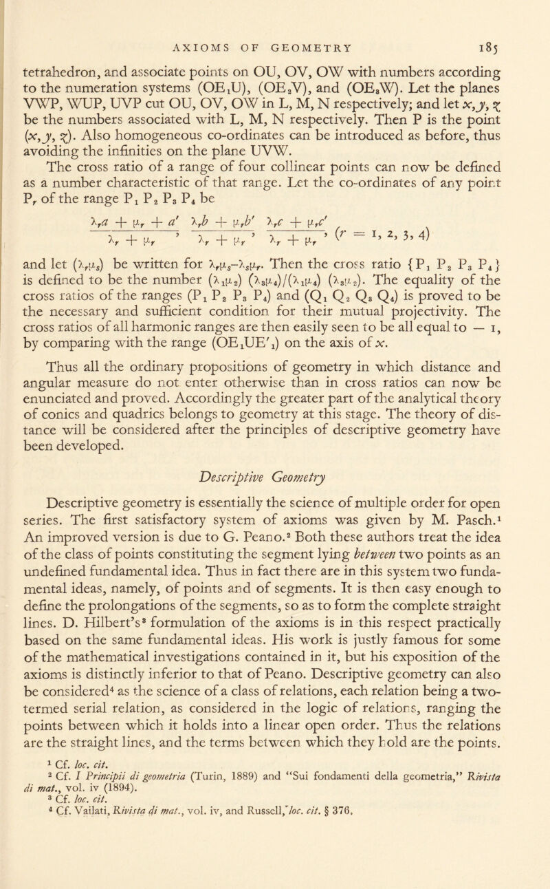 tetrahedron, and associate points on OU, OV, OW with numbers according to the numeration systems (OExU), (OEaV), and (OE8W). Let the planes VWP, WUP, UVP cut OU, OV, OW in L, M, N respectively; and let x,y? % be the numbers associated with L, M, N respectively. Then P is the point (x,y, ^). Also homogeneous co-ordinates can be introduced as before, thus avoiding the infinities on the plane UVW. The cross ratio of a range of four collinear points can now be defined as a number characteristic of that range. Let the co-ordinates of any point P, of the range Px P2 P3 P4 be trci -j- jj-y —j— & trb -j- —f- [t yC If -f- [lr ’ + [J-r U ~f* Pr ’ L 25 3 5 4) and let be written for lr\is-ls\ir. Then the cross ratio {P4 P2 P3 P4} is defined to be the number (x^) (x3;j,4)/(x1pl4) (x3;x2). The equality of the cross ratios of the ranges (Px P2 P3 P4) and (Qx Q2 Q3 Q4) is proved to be the necessary and sufficient condition for their mutual projectivity. The cross ratios of all harmonic ranges are then easily seen to be all equal to — 1, by comparing with the range (OE 4UE' i) on the axis of x. Thus all the ordinary propositions of geometry in which distance and angular measure do not enter otherwise than in cross ratios can now be enunciated and proved. Accordingly the greater part of the analytical theory of conics and quadrics belongs to geometry at this stage. The theory of dis¬ tance will be considered after the principles of descriptive geometry have been developed. Descriptive Geometry Descriptive geometry is essentially the science of multiple order for open series. The first satisfactory system of axioms was given by M. Pasch.1 An improved version is due to G. Peano.2 Both these authors treat the idea of the class of points constituting the segment lying between two points as an undefined fundamental idea. Thus in fact there are in this system two funda¬ mental ideas, namely, of points and of segments. It is then easy enough to define the prolongations of the segments, so as to form the complete straight lines. D. Hilbert’s8 formulation of the axioms is in this respect practically based on the same fundamental ideas. His work is justly famous for some of the mathematical investigations contained in it, but his exposition of the axioms is distinctly inferior to that of Peano. Descriptive geometry can also be considered4 as the science of a class of relations, each relation being a two- termed serial relation, as considered in the logic of relations, ranging the points between which it holds into a linear open order. Thus the relations are the straight lines, and the terms between which they hold are the points. 1 Cf. loc. cit. 2 Cf. I Principii di geometria (Turin, 1889) and “Sui fondamenti della geometria,” Rivista di mat., vol. iv (1894). 3 Cf. loc. cit. 4 Cf- Vailati, Rivista di mat., vol. iv, and Russell,7or. cit. § 376,