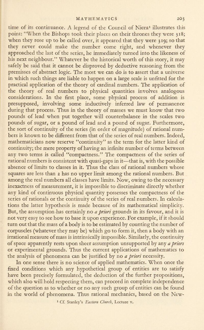 time of its continuance. A legend of the Council of Nicea1 illustrates this point: “When the Bishops took their places on their thrones they were 318; when they rose up to be called over, it appeared that they were 319; so that they never could make the number come right, and whenever they approached the last of the series, he immediately turned into the likeness of his next neighbour.” Whatever be the historical worth of this story, it may safely be said that it cannot be disproved by deductive reasoning from the premisses of abstract logic. The most we can do is to assert that a universe in which such things are liable to happen on a large scale is unfitted for the practical application of the theory of cardinal numbers. The application of the theory of real numbers to physical quantities involves analogous considerations. In the first place, some physical process of addition is presupposed, involving some inductively inferred law of permanence during that process. Thus in the theory of masses we must know that two pounds of lead when put together will counterbalance in the scales two pounds of sugar, or a pound of lead and a pound of sugar. Furthermore, the sort of continuity of the series (in order of magnitude) of rational num¬ bers is known to be different from that of the series of real numbers. Indeed, mathematicians now reserve “continuity” as the term for the latter kind of continuity; the mere property of having an infinite number of terms between any two terms is called “compactness.” The compactness of the series of rational numbers is consistent with quasi-gaps in it—that is, with the possible absence of limits to classes in it. Thus the class of rational numbers whose squares are less than 2 has no upper limit among the rational numbers. But among the real numbers all classes have limits. Now, owing to the necessary inexactness of measurement, it is impossible to discriminate directly whether any kind of continuous physical quantity possesses the compactness of the series of rationals or the continuity of the series of real numbers. In calcula¬ tions the latter hypothesis is made because of its mathematical simplicity. But, the assumption has certainly no a priori grounds in its favour, and it is not very easy to see how to base it upon experience. For example, if it should turn out that the mass of a body is to be estimated by counting the number of corpuscles (whatever they may be) which go to form it, then a body with an irrational measure of mass is intrinsically impossible. Similarly, the continuity of space apparently rests upon sheer assumption unsupported by any a prion or experimental grounds. Thus the current applications of mathematics to the analysis of phenomena can be justified by no a priori necessity. In one sense there is no science of applied mathematics. When once the fixed conditions which any hypothetical group of entities are to satisfy have been precisely formulated, the deduction of the further propositions, which also will hold respecdng them, can proceed in complete independence of the question as to whether or no any such group of entities can be found in the world of phenomena. Thus rational mechanics, based on the New- 1 Cf. Stanley’s Has tern Church, Lecture v.