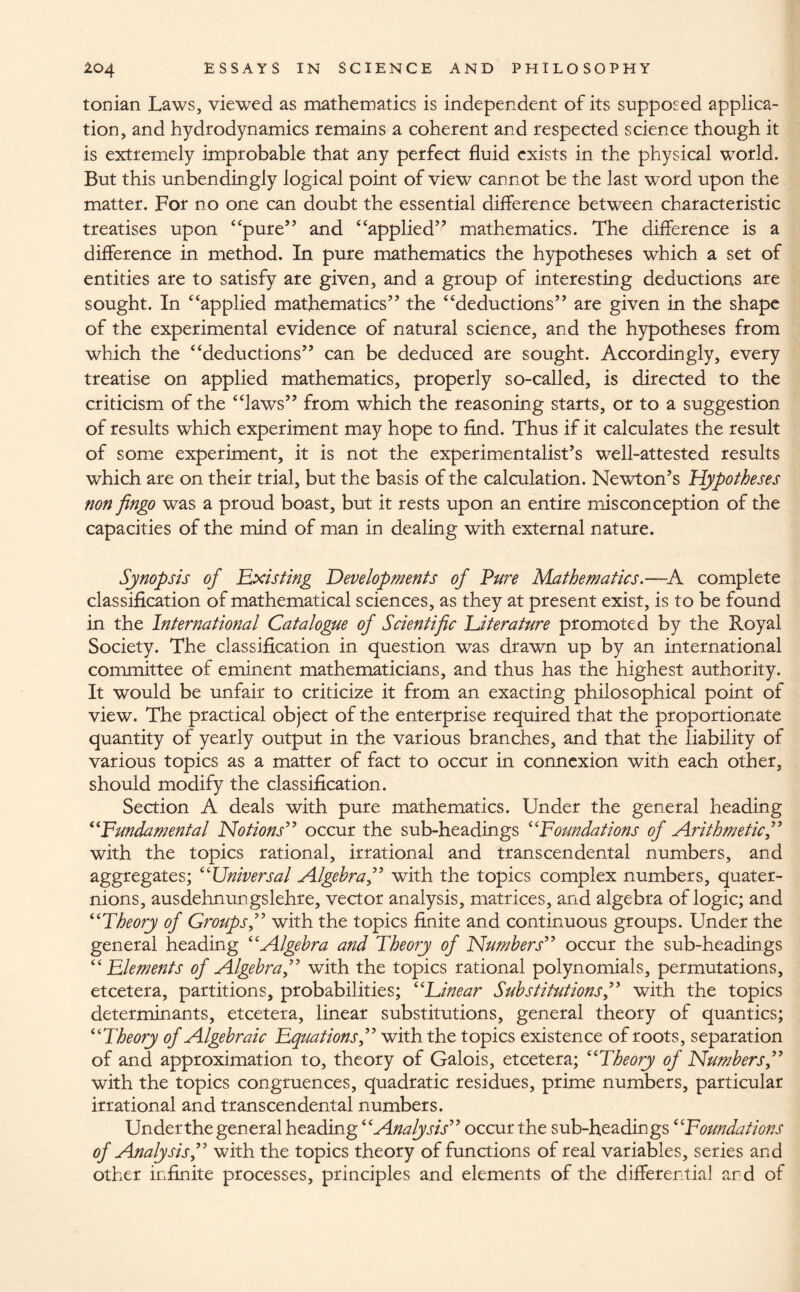 Ionian Laws, viewed as mathematics is independent of its supposed applica¬ tion, and hydrodynamics remains a coherent and respected science though it is extremely improbable that any perfect fluid exists in the physical world. But this unbendingly logical point of view cannot be the last word upon the matter. For no one can doubt the essential difference between characteristic treatises upon “pure” and “applied” mathematics. The difference is a difference in method. In pure mathematics the hypotheses which a set of entities are to satisfy are given, and a group of interesting deductions are sought. In “applied mathematics” the “deductions” are given in the shape of the experimental evidence of natural science, and the hypotheses from which the “deductions” can be deduced are sought. Accordingly, every treatise on applied mathematics, properly so-called, is directed to the criticism of the “laws” from which the reasoning starts, or to a suggestion of results which experiment may hope to find. Thus if it calculates the result of some experiment, it is not the experimentalist’s well-attested results which are on their trial, but the basis of the calculation. Newton’s Hypotheses non Jingo was a proud boast, but it rests upon an entire misconception of the capacities of the mind of man in dealing with external nature. Synopsis of Existing Developments of Pure Mathematics.—A complete classification of mathematical sciences, as they at present exist, is to be found in the International Catalogue of Scientific literature promoted by the Royal Society. The classification in question was drawn up by an international committee of eminent mathematicians, and thus has the highest authority. It would be unfair to criticize it from an exacting philosophical point of view. The practical object of the enterprise required that the proportionate quantity of yearly output in the various branches, and that the liability of various topics as a matter of fact to occur in connexion with each other, should modify the classification. Section A deals with pure mathematics. Under the general heading “Fundamental Notions” occur the sub-headings “Foundations of Arithmetic,” with the topics rational, irrational and transcendental numbers, and aggregates; “Universal Algebra,” with the topics complex numbers, quater¬ nions, ausdehnungslehre, vector analysis, matrices, and algebra of logic; and “Theory of Groups,” with the topics finite and continuous groups. Under the general heading “Algebra and Theory of Numbers” occur the sub-headings “Elements of Algebra,” with the topics rational polynomials, permutations, etcetera, partitions, probabilities; “Einear Substitutions,” with the topics determinants, etcetera, linear substitutions, general theory of quantics; “Theory of Algebraic Equations,” with the topics existence of roots, separation of and approximation to, theory of Galois, etcetera; “Theory of Numbers,” with the topics congruences, quadratic residues, prime numbers, particular irrational and transcendental numbers. Under the general heading “Analysis” occur the sub-headings “Foundations of Analysis,” with the topics theory of functions of real variables, series and other infinite processes, principles and elements of the differential ard of