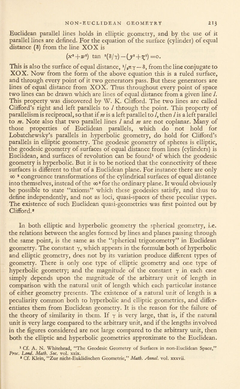 Euclidean parallel lines holds in elliptic geometry, and by the use of it parallel lines are defined. For the equation of the surface (cylinder) of equal distance (8) from the line XOX is (x2-f-w*) tan 2(S/y) —(j2 + ^2) =0. This is also the surface of equal distance, 1/2n y — 8, from the line conjugate to XOX. Now from the form of the above equation this is a ruled surface, and through every point of it two generators pass. But these generators are lines of equal distance from XOX. Thus throughout every point of space two lines can be drawn which are lines of equal distance from a given line /. This property was discovered by W. K. Clifford. The two lines are called Clifford’s right and left parallels to / through the point. This property of parallelism is reciprocal, so that if m is a left parallel to /, then / is a left parallel to m. Note also that two parallel lines / and m are not coplanar. Many of those properties of Euclidean parallels, which do not hold for Lobatchewsky’s parallels in hyperbolic geometry, do hold for Clifford’s parallels in elliptic geometry. The geodesic geometry of spheres is elliptic, the geodesic geometry of surfaces of equal distance from lines (cylinders) is Euclidean, and surfaces of revolution can be found1 of which the geodesic geometry is hyperbolic. But it is to be noticed that the connectivity of these surfaces is different to that of a Euclidean plane. For instance there are only co 2 congruence transformations of the cylindrical surfaces of equal distance into themselves, instead of the 003 for the ordinary plane. It would obviously be possible to state 4‘axioms” which these geodesics satisfy, and thus to define independently, and not as loci, quasi-spaces of these peculiar types. The existence of such Euclidean quasi-geometries was first pointed out by Clifford.8 In both elliptic and hyperbolic geometry the spherical geometry, i.e. the relations between the angles formed by lines and planes passing through the same point, is the same as the “spherical trigonometry” in Euclidean geometry. The constant y, which appears in the formulae both of hyperbolic and elliptic geometry, does not by its variation produce different types of geometry. There is only one type of elliptic geometry and one type of hyperbolic geometry; and the magnitude of the constant y in each case simply depends upon the magnitude of the arbitrary unit of length in comparison with the natural unit of length which each particular instance of either geometry presents. The existence of a natural unit of length is a peculiarity common both to hyperbolic and elliptic geometries, and differ¬ entiates them from Euclidean geometry. It is the reason for the failure of the theory of similarity in them. If y is very large, that is, if the natural unit is very large compared to the arbitrary unit, and if the lengths involved in the figures considered are not large compared to the arbitrary unit, then both the elliptic and hyperbolic geometries approximate to the Euclidean. 1 Cf. A. N. Whitehead, “The Geodesic Geometry of Surfaces in non-Euclidean Space,” Proc. Pond. Math. Soc. vol. xxix.