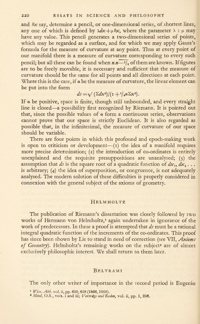 and Sx say, determine a pencil, or one-dimensional series, of shortest lines, any one of which is defined by xdx-fp&x, where the parameter X : p may have any value. This pencil generates a two-dimensional series of points, which may be regarded as a surface, and for which we may apply Gauss’s formula for the measure of curvature at any point. Thus at every point of our manifold there is a measure of curvature corresponding to every such pencil; but all these can be found when n.n—x/2 of them are known. If figures are to be freely movable, it is necessary and sufficient that the measure of curvature should be the same for all points and all directions at each point. Where this is the case, if a be the measure of curvature, the linear element can be put into the form ds='f (2Vx2)/(I -p/iaSx2). If a be positive, space is finite, though still unbounded, and every straight line is closed—a possibility first recognized by Riemann. It is pointed out that, since the possible values of a form a continuous series, observations cannot prove that our space is strictly Euclidean. It is also regarded as possible that, in the infinitesimal, the measure of curvature of our space should be variable. There are four points in which this profound and epoch-making work is open to criticism or development—(i) the idea of a manifold requires more precise determination; (2) the introduction of co-ordinates is entirely unexplained and the requisite presuppositions are unanalysed; (3) the assumption that ds is the square root of a quadratic function of dx1} dx2. . . is arbitrary; (4) the idea of superposition, or congruence, is not adequately analysed. The modern solution of these difficulties is properly considered in connexion with the general subject of the axioms of geometry. Helmholtz The publication of Riemann’s dissertation was closely followed by two works of Hermann von Helmholtz,1 again undertaken in ignorance of the work of predecessors. In these a proof is attempted that ds must be a rational integral quadratic function of the increments of the co-ordinates. This proof has since been shown by Lie to stand in need of correction (see VII, Axioms of Geometry). Helmholtz’s remaining works on the subject2 are of almost exclusively philosophic interest. We shall return to them later. Beltrami The only other writer of importance in the second period is Eugenio 1 Wiss. Abb. vol. ii, pp. 610, 618 (1866,1868). 2 Mind, O.S., vols. i and iii; Vortrdge und Reden, vol. ii, pp. 1, 256.