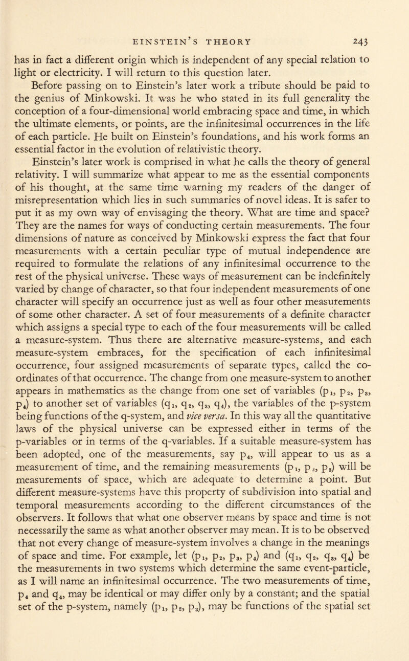 has in fact a different origin which is independent of any special relation to light or electricity. I will return to this question later. Before passing on to Einstein’s later work a tribute should be paid to the genius of Minkowski. It was he who stated in its full generality the conception of a four-dimensional world embracing space and time, in which the ultimate elements, or points, are the infinitesimal occurrences in the life of each particle. He built on Einstein’s foundations, and his work forms an essential factor in the evolution of relativistic theory. Einstein’s later work is comprised in what he calls the theory of general relativity. I will summarize what appear to me as the essential components of his thought, at the same time warning my readers of the danger of misrepresentation which lies in such summaries of novel ideas. It is safer to put it as my own way of envisaging the theory. What are time and space? They are the names for ways of conducting certain measurements. The four dimensions of nature as conceived by Minkowski express the fact that four measurements with a certain peculiar type of mutual independence are required to formulate the relations of any infinitesimal occurrence to the rest of the physical universe. These ways of measurement can be indefinitely varied by change of character, so that four independent measurements of one character will specify an occurrence just as well as four other measurements of some other character. A set of four measurements of a definite character which assigns a special type to each of the four measurements will be called a measure-system. Thus there are alternative measure-systems, and each measure-system embraces, for the specification of each infinitesimal occurrence, four assigned measurements of separate types, called the co¬ ordinates of that occurrence. The change from one measure-system to another appears in mathematics as the change from one set of variables (p1? p2, p3, p4) to another set of variables (q1? q2, q3, q4), the variables of the p-system being functions of the q-system, and vice versa. In this way all the quantitative laws of the physical universe can be expressed either in terms of the p-variables or in terms of the q-variables. If a suitable measure-system has been adopted, one of the measurements, say p4, will appear to us as a measurement of time, and the remaining measurements (pl3 p2, p3) will be measurements of space, which are adequate to determine a point. But different measure-systems have this property of subdivision into spatial and temporal measurements according to the different circumstances of the observers. It follows that what one observer means by space and time is not necessarily the same as what another observer may mean. It is to be observed that not every change of measure-system involves a change in the meanings of space and time. For example, let (pl5 p2, p3, p4) and (q4, q2, q3, qj be the measurements in two systems which determine the same event-particle, as I will name an infinitesimal occurrence. The two measurements of time, p4 and q4, may be identical or may differ only by a constant; and the spatial set of the p-system, namely (pl5 p2, p3), may be functions of the spatial set