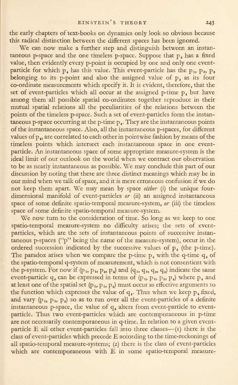 the early chapters of text-books on dynamics only look so obvious because this radical distinction between the different spaces has been ignored. We can now make a further step and distinguish between an instan¬ taneous p-space and the one timeless p-space. Suppose that p4 has a fixed value, then evidently every p-point is occupied by one and only one event- particle for which p4 has this value. This event-particle has the p1? p2, p3 belonging to its p-point and also the assigned value of p4 as its four co-ordinate measurements which specify it. It is evident, therefore, that the set of event-particles which all occur at the assigned p-time p4 but have among them all possible spatial co-ordinates together reproduce in their mutual spatial relations all the peculiarities of the relations between the points of the timeless p-space. Such a set of event-particles form the instan¬ taneous p-space occurring at the p-time p4. They are the instantaneous points of the instantaneous space. Also, all the instantaneous p-spaces, for different values of p4, are correlated to each other in pointwise fashion by means of the timeless points which intersect each instantaneous space in one event- particle. An instantaneous space of some appropriate measure-system is the ideal limit of our outlook on the world when we contract our observation to be as nearly instantaneous as possible. We may conclude this part of our discussion by noting that there are three distinct meanings which may be in our mind when we talk of space, and it is mere erroneous confusion if we do not keep them apart. We may mean by space either (i) the unique four¬ dimensional manifold of event-particles or (ii) an assigned instantaneous space of some definite spatio-temporal measure-system, or (iii) the timeless space of some definite spatio-temporal measure-system. We now turn to the consideration of time. So long as we keep to one spatio-temporal measure-system no difficulty arises; the sets of event- particles, which are the sets of instantaneous points of successive instan¬ taneous p-spaces (ccp” being the name of the measure-system), occur in the ordered succession indicated by the successive values of p4 (the p-time). The paradox arises when we compare the p-time p4 with the q-time q4 of the spatio-temporal q-system of measurement, which is not consentient with the p-system. For now if (pl5 p2, p3, p4) and (qi, q2, q3, q4) indicate the same event-particle q4 can be expressed in terms of (pi, p2, p3, p4) where p4 and at least one of the spatial set (pl5 p2, p3) must occur as effective arguments to the function which expresses the value of q4. Thus when we keep p4 fixed, and vary (p1? p2, p3) so as to run over all the event-particles of a definite instantaneous p-space, the value of q4 alters from event-particle to event- particle. Thus two event-particles which are contemporaneous in p-time are not necessarily contemporaneous in q-time. In relation to a given event- particle E all other event-particles fall into three classes-—(1) there is the class of event-particles which precede E according to the time-reckonings of all spatio-temporal measure-systems; (2) there is the class of event-particles which are contemporaneous with E in some spatio-temporal measure-