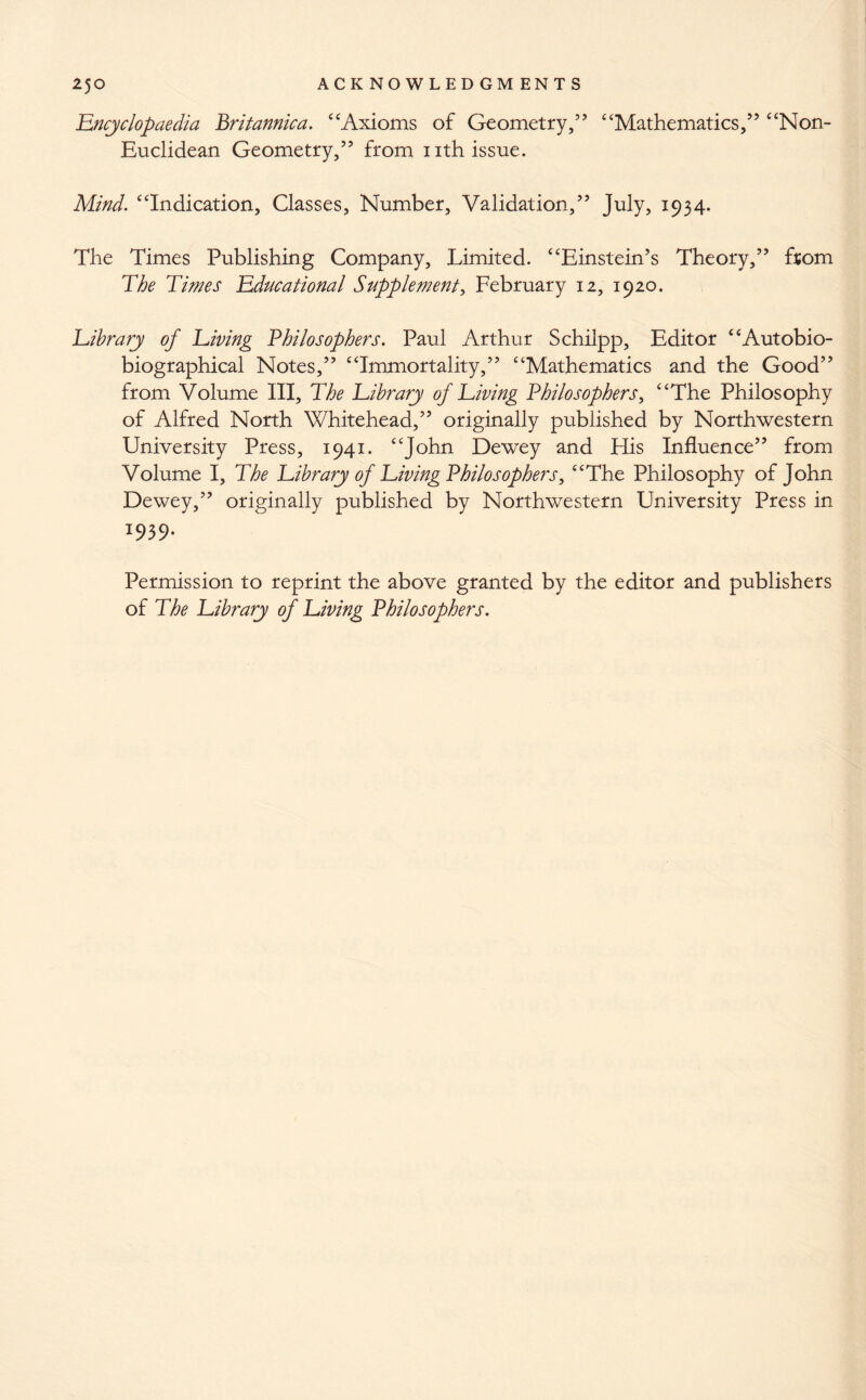 Encyclopaedia Britannica. “Axioms of Geometry,” “Mathematics,” “Non- Euclidean Geometry,” from nth issue. Mind. “Indication, Classes, Number, Validation,” July, 1934. The Times Publishing Company, Limited. “Einstein’s Theory,” from The Times Educational Supplement, February 12, 1920. Library of Living Philosophers. Paul Arthur Schilpp, Editor “Autobio- biographical Notes,” “Immortality,” “Mathematics and the Good” from Volume III, The Library of Living Philosophers, “The Philosophy of Alfred North Whitehead,” originally published by Northwestern University Press, 1941. “John Dewey and His Influence” from Volume I, The Library of Living Philosophers, “The Philosophy of John Dewey,” originally published by Northwestern University Press in 1939. Permission to reprint the above granted by the editor and publishers of The Library of Living Philosophers.