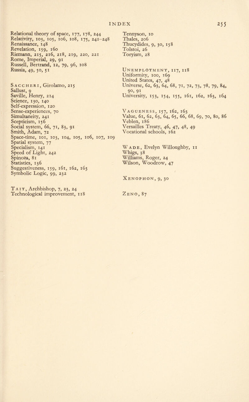 Relational theory of space, 177, 178, 244 Relativity, 103, 105, 106, 108, 175, 241-248 Renaissance, 148 Revelation, 159, 160 Riemann, 215, 216, 218, 219, 220, 221 Rome, Imperial, 29, 91 Russell, Bertrand, 12, 79, 96, 108 Russia, 49, 50, 51 Saccheri, Girolamo, 215 Sallust, 9 Saville, Henry, 214 Science, 130, 140 Self-expression, 120 Sense-experiences, 70 Simultaneity, 241 Scepticism, 156 Social system, 66, 71, 83, 91 Smith, Adam, 72 Space-time, 101, 103, 104, 105, 106, 107, 109 Spatial system, 77 Specialism, 141 Speed of Light, 242 Spinoza, 81 Statistics, 136 Suggestiveness, 159, 161, 162, 163 Symbolic Logic, 99, 232 Tait, Archbishop, 7, 23, 24 Technological improvement, 118 Tennyson, 10 Thales, 206 Thucydides, 9, 30, 158 Tolstoi, 26 Toryism, 28 Unemployment, 117, 118 Uniformity, 100, 169 United States, 47, 48 Universe, 62, 63, 64, 68, 71, 72, 73, 78, 79, 84, 9°, 91 University, 153, 154, 155, 161, 162, 163, 164 Vagueness, 157, 162, 163 Value, 61, 62, 63, 64, 65, 66, 68, 69, 70, 80, 86 Veblen, 186 Versailles Treaty, 46, 47, 48, 49 Vocational schools, 162 Wade, Evelyn Willoughby, 11 Whigs, 38 Williams, Roger, 24 Wilson, Woodrow, 47 Xenophon, 9, 30 Zeno, 87