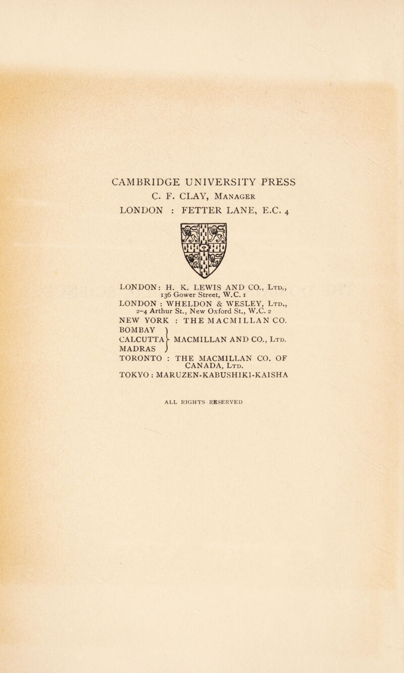 CAMBRIDGE UNIVERSITY PRESS C. F. CLAY, Manager LONDON : FETTER LANE, E.C. 4 LONDON: H. K. LEWIS AND CO., Ltd., 136 Gower Street, W.C. 1 LONDON : WHELDON & WESLEY, Ltd., 2-4 Arthur St., New Oxford St., W.C. 2 NEW YORK : THE MACMILLAN CO. BOMBAY } CALCUTTA> MACMILLAN AND CO., Ltd. MADRAS j TORONTO : THE MACMILLAN CO. OF CANADA, Ltd. TOKYO : MARUZEN-KABUSHIK1-KA1SHA ALL RIGHTS RESERVED