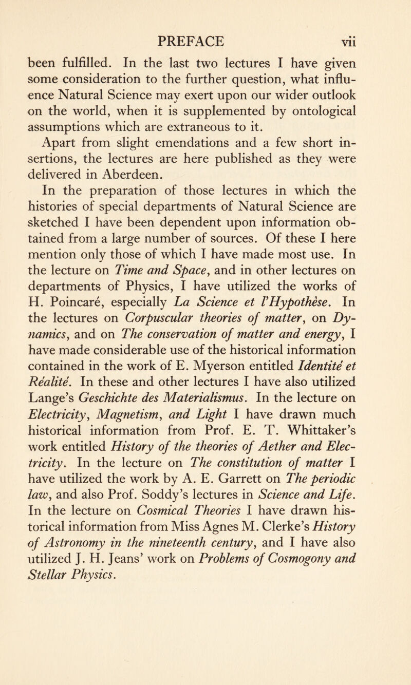 been fulfilled. In the last two lectures I have given some consideration to the further question, what influ¬ ence Natural Science may exert upon our wider outlook on the world, when it is supplemented by ontological assumptions which are extraneous to it. Apart from slight emendations and a few short in¬ sertions, the lectures are here published as they were delivered in Aberdeen. In the preparation of those lectures in which the histories of special departments of Natural Science are sketched I have been dependent upon information ob¬ tained from a large number of sources. Of these I here mention only those of which I have made most use. In the lecture on Time and Space, and in other lectures on departments of Physics, I have utilized the works of H. Poincare, especially La Science et VHypothese. In the lectures on Corpuscular theories of matter, on Dy¬ namics, and on The conservation of matter and energy, I have made considerable use of the historical information contained in the work of E. Myerson entitled Identite et Realite. In these and other lectures I have also utilized Lange’s Geschichte des Materialisms. In the lecture on Electricity, Magnetism, and Light I have drawn much historical information from Prof. E. T. Whittaker’s work entitled History of the theories of Aether and Elec¬ tricity. In the lecture on The constitution of matter I have utilized the work by A. E. Garrett on The periodic law, and also Prof. Soddy’s lectures in Science and Life. In the lecture on Cosmical Theories I have drawn his¬ torical information from Miss Agnes M. Clerke’s History of Astronomy in the nineteenth century, and I have also utilized J. H. Jeans’ work on Problems of Cosmogony and Stellar Physics.