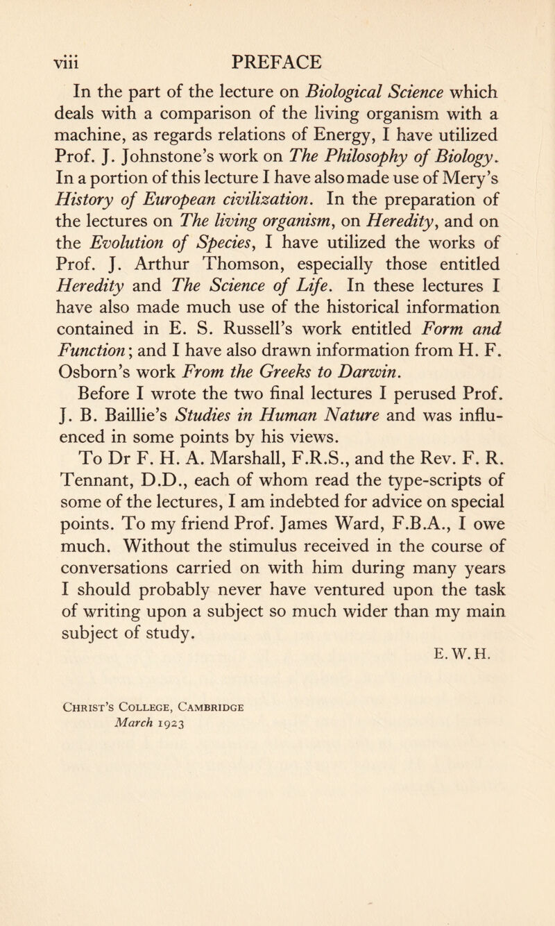 • • • In the part of the lecture on Biological Science which deals with a comparison of the living organism with a machine, as regards relations of Energy, I have utilized Prof. J. Johnstone’s work on The Philosophy of Biology. In a portion of this lecture I have also made use of Mery’s History of European civilization. In the preparation of the lectures on The living organism, on Heredity, and on the Evolution of Species, I have utilized the works of Prof. J. Arthur Thomson, especially those entitled Heredity and The Science of Life. In these lectures I have also made much use of the historical information contained in E. S. Russell’s work entitled Form and Function; and I have also drawn information from H. F. Osborn’s work From the Greeks to Darwin. Before I wrote the two final lectures I perused Prof. J. B. Baillie’s Studies in Human Nature and was influ¬ enced in some points by his views. To Dr F. H. A. Marshall, F.R.S., and the Rev. F. R. Tennant, D.D., each of whom read the type-scripts of some of the lectures, I am indebted for advice on special points. To my friend Prof. James Ward, F.B.A., I owe much. Without the stimulus received in the course of conversations carried on with him during many years I should probably never have ventured upon the task of writing upon a subject so much wider than my main subject of study. E.W.H. Christ’s College, Cambridge March 1923