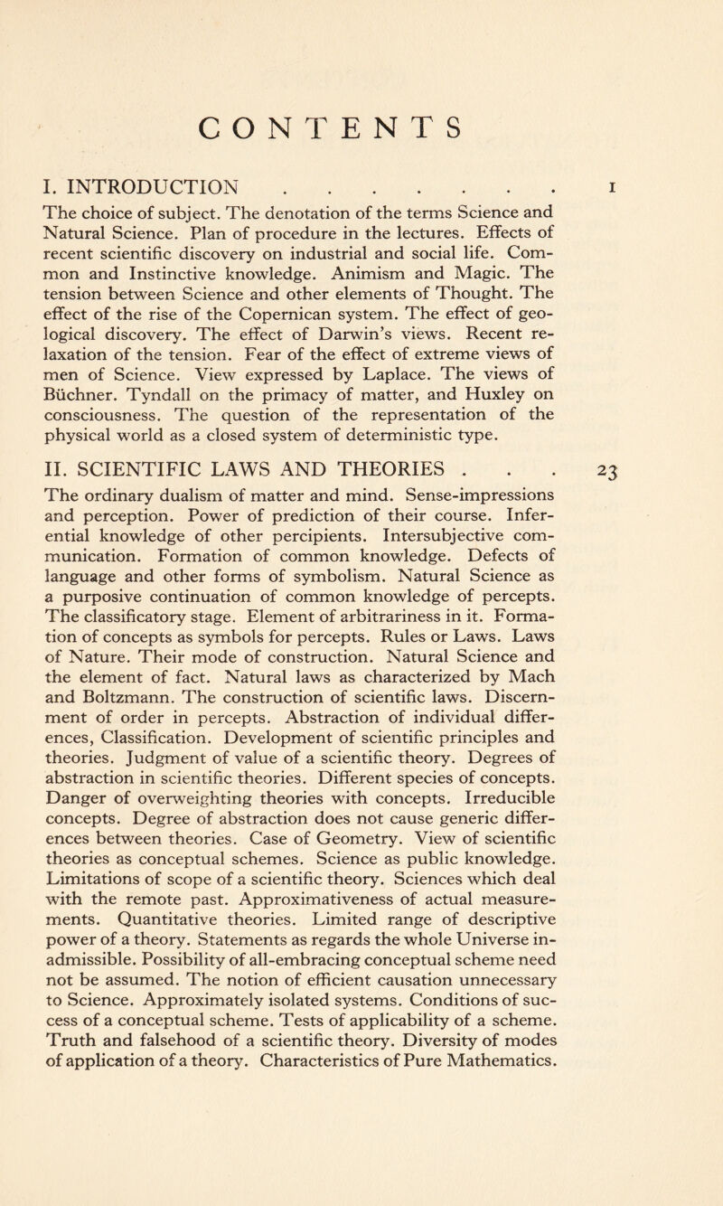 CONTENTS I. INTRODUCTION.i The choice of subject. The denotation of the terms Science and Natural Science. Plan of procedure in the lectures. Effects of recent scientific discovery on industrial and social life. Com¬ mon and Instinctive knowledge. Animism and Magic. The tension between Science and other elements of Thought. The effect of the rise of the Copernican system. The effect of geo¬ logical discovery. The effect of Darwin’s views. Recent re¬ laxation of the tension. Fear of the effect of extreme views of men of Science. View expressed by Laplace. The views of Buchner. Tyndall on the primacy of matter, and Huxley on consciousness. The question of the representation of the physical world as a closed system of deterministic type. II. SCIENTIFIC LAWS AND THEORIES ... 23 The ordinary dualism of matter and mind. Sense-impressions and perception. Power of prediction of their course. Infer¬ ential knowledge of other percipients. Intersubjective com¬ munication. Formation of common knowledge. Defects of language and other forms of symbolism. Natural Science as a purposive continuation of common knowledge of percepts. The classificatory stage. Element of arbitrariness in it. Forma¬ tion of concepts as symbols for percepts. Rules or Laws. Laws of Nature. Their mode of construction. Natural Science and the element of fact. Natural laws as characterized by Mach and Boltzmann. The construction of scientific laws. Discern¬ ment of order in percepts. Abstraction of individual differ¬ ences, Classification. Development of scientific principles and theories. Judgment of value of a scientific theory. Degrees of abstraction in scientific theories. Different species of concepts. Danger of overweighting theories with concepts. Irreducible concepts. Degree of abstraction does not cause generic differ¬ ences between theories. Case of Geometry. View of scientific theories as conceptual schemes. Science as public knowledge. Limitations of scope of a scientific theory. Sciences which deal with the remote past. Approximativeness of actual measure¬ ments. Quantitative theories. Limited range of descriptive power of a theory. Statements as regards the whole Universe in¬ admissible. Possibility of all-embracing conceptual scheme need not be assumed. The notion of efficient causation unnecessary to Science. Approximately isolated systems. Conditions of suc¬ cess of a conceptual scheme. Tests of applicability of a scheme. Truth and falsehood of a scientific theory. Diversity of modes of application of a theory. Characteristics of Pure Mathematics.