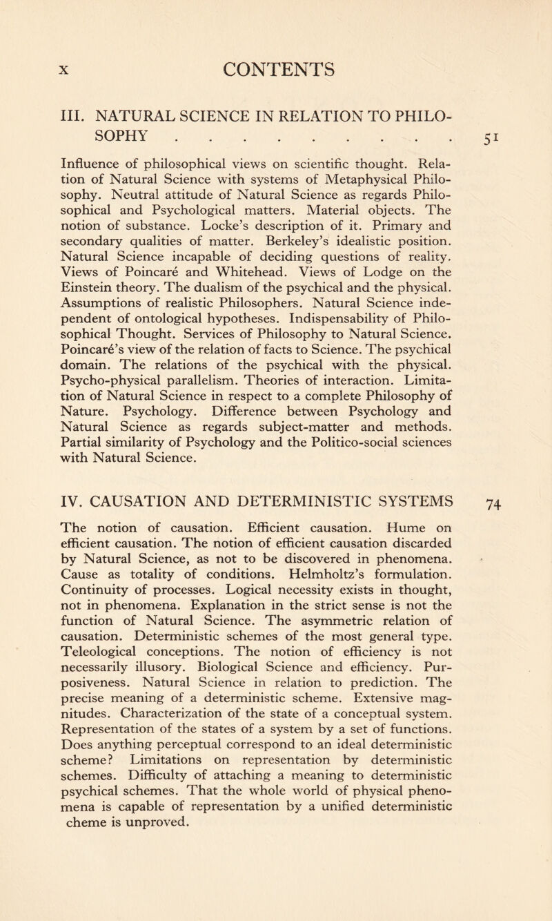 III. NATURAL SCIENCE IN RELATION TO PHILO¬ SOPHY . . Influence of philosophical views on scientific thought. Rela¬ tion of Natural Science with systems of Metaphysical Philo¬ sophy. Neutral attitude of Natural Science as regards Philo¬ sophical and Psychological matters. Material objects. The notion of substance. Locke’s description of it. Primary and secondary qualities of matter. Berkeley’s idealistic position. Natural Science incapable of deciding questions of reality. Views of Poincare and Whitehead. Views of Lodge on the Einstein theory. The dualism of the psychical and the physical. Assumptions of realistic Philosophers. Natural Science inde¬ pendent of ontological hypotheses. Indispensability of Philo¬ sophical Thought. Services of Philosophy to Natural Science. Poincare’s view of the relation of facts to Science. The psychical domain. The relations of the psychical with the physical. Psycho-physical parallelism. Theories of interaction. Limita¬ tion of Natural Science in respect to a complete Philosophy of Nature. Psychology. Difference between Psychology and Natural Science as regards subject-matter and methods. Partial similarity of Psychology and the Politico-social sciences with Natural Science. IV. CAUSATION AND DETERMINISTIC SYSTEMS The notion of causation. Efficient causation. Hume on efficient causation. The notion of efficient causation discarded by Natural Science, as not to be discovered in phenomena. Cause as totality of conditions. Helmholtz’s formulation. Continuity of processes. Logical necessity exists in thought, not in phenomena. Explanation in the strict sense is not the function of Natural Science. The asymmetric relation of causation. Deterministic schemes of the most general type. Teleological conceptions. The notion of efficiency is not necessarily illusory. Biological Science and efficiency. Pur¬ posiveness. Natural Science in relation to prediction. The precise meaning of a deterministic scheme. Extensive mag¬ nitudes. Characterization of the state of a conceptual system. Representation of the states of a system by a set of functions. Does anything perceptual correspond to an ideal deterministic scheme? Limitations on representation by deterministic schemes. Difficulty of attaching a meaning to deterministic psychical schemes. That the whole world of physical pheno¬ mena is capable of representation by a unified deterministic cheme is unproved.