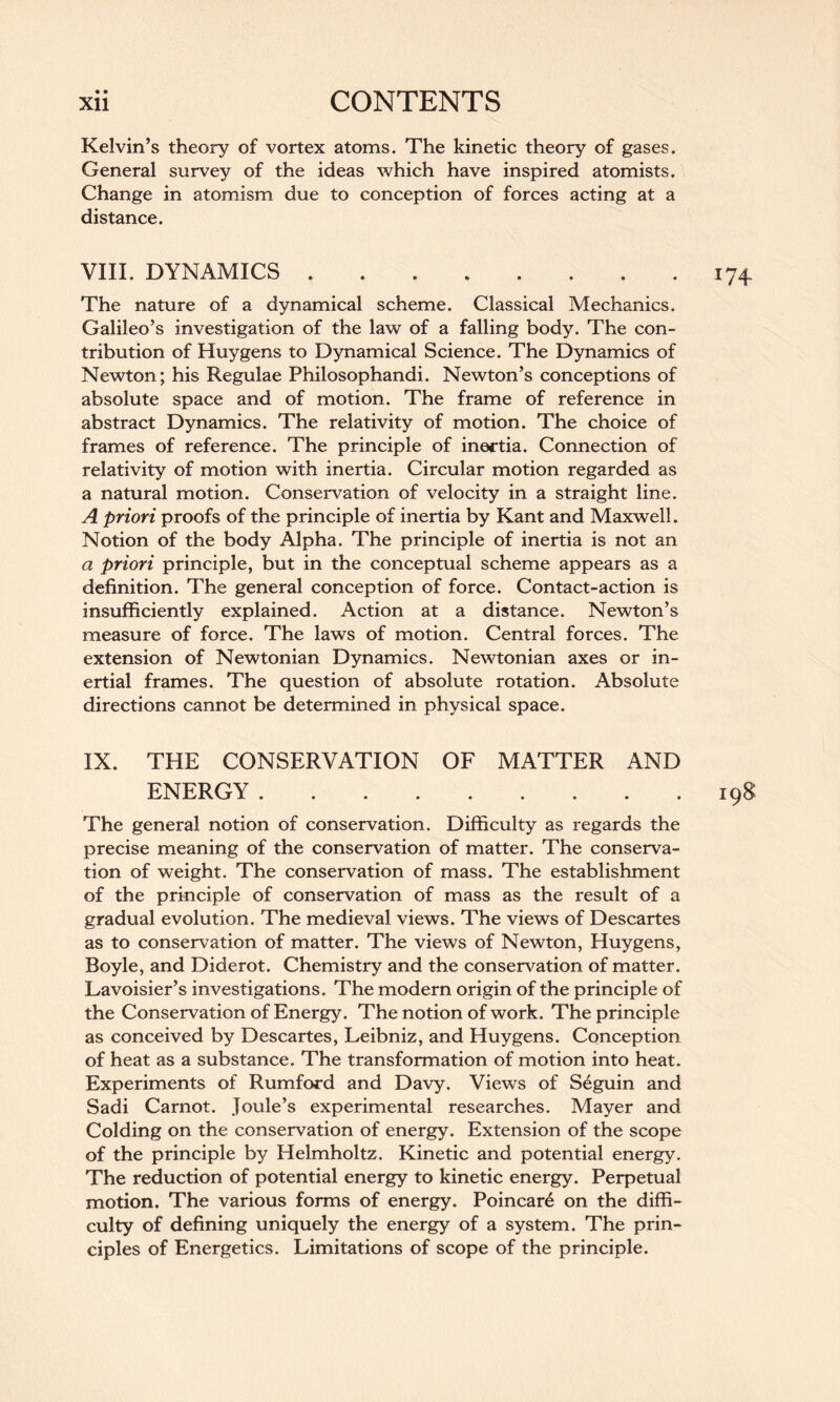 Kelvin’s theory of vortex atoms. The kinetic theory of gases. General survey of the ideas which have inspired atomists. Change in atomism due to conception of forces acting at a distance. VIII. DYNAMICS.174 The nature of a dynamical scheme. Classical Mechanics. Galileo’s investigation of the law of a falling body. The con¬ tribution of Huygens to Dynamical Science. The Dynamics of Newton; his Regulae Philosophandi. Newton’s conceptions of absolute space and of motion. The frame of reference in abstract Dynamics. The relativity of motion. The choice of frames of reference. The principle of inertia. Connection of relativity of motion with inertia. Circular motion regarded as a natural motion. Conservation of velocity in a straight line. A priori proofs of the principle of inertia by Kant and Maxwell. Notion of the body Alpha. The principle of inertia is not an a priori principle, but in the conceptual scheme appears as a definition. The general conception of force. Contact-action is insufficiently explained. Action at a distance. Newton’s measure of force. The laws of motion. Central forces. The extension of Newtonian Dynamics. Newtonian axes or in¬ ertial frames. The question of absolute rotation. Absolute directions cannot be determined in physical space. IX. THE CONSERVATION OF MATTER AND ENERGY.198 The general notion of conservation. Difficulty as regards the precise meaning of the conservation of matter. The conserva¬ tion of weight. The conservation of mass. The establishment of the principle of conservation of mass as the result of a gradual evolution. The medieval views. The views of Descartes as to conservation of matter. The views of Newton, Huygens, Boyle, and Diderot. Chemistry and the conservation of matter. Lavoisier’s investigations. The modern origin of the principle of the Conservation of Energy. The notion of work. The principle as conceived by Descartes, Leibniz, and Huygens. Conception of heat as a substance. The transformation of motion into heat. Experiments of Rumford and Davy. Views of Seguin and Sadi Carnot. Joule’s experimental researches. Mayer and Colding on the conservation of energy. Extension of the scope of the principle by Helmholtz. Kinetic and potential energy. The reduction of potential energy to kinetic energy. Perpetual motion. The various forms of energy. Poincar6 on the diffi¬ culty of defining uniquely the energy of a system. The prin¬ ciples of Energetics. Limitations of scope of the principle.