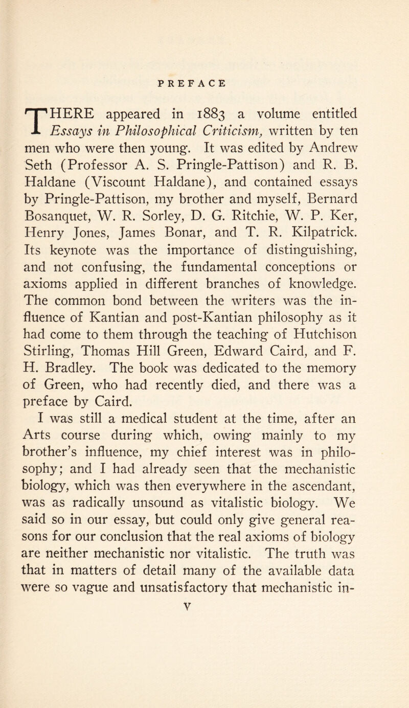 HERE appeared in 1883 a volume entitled A Essays in Philosophical Criticism, written by ten men who were then young. It was edited by Andrew Seth (Professor A. S. Pringle-Pattison) and R. B. Haldane (Viscount Haldane), and contained essays by Pringle-Pattison, my brother and myself, Bernard Bosanquet, W. R. Sorley, D. G. Ritchie, W. P. Ker, Henry Jones, James Bonar, and T. R. Kilpatrick. Its keynote was the importance of distinguishing, and not confusing, the fundamental conceptions or axioms applied in different branches of knowledge. The common bond between the writers was the in¬ fluence of Kantian and post-Kantian philosophy as it had come to them through the teaching of Hutchison Stirling, Thomas Hill Green, Edward Caird, and F. H. Bradley. The book was dedicated to the memory of Green, who had recently died, and there was a preface by Caird. I was still a medical student at the time, after an Arts course during which, owing mainly to my brother’s influence, my chief interest was in philo¬ sophy; and I had already seen that the mechanistic biology, which was then everywhere in the ascendant, was as radically unsound as vitalistic biology. We said so in our essay, but could only give general rea¬ sons for our conclusion that the real axioms of biology are neither mechanistic nor vitalistic. The truth was that in matters of detail many of the available data were so vague and unsatisfactory that mechanistic in-