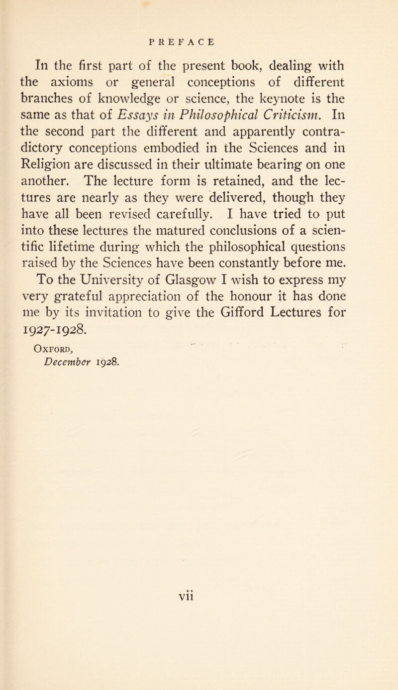 Ill the first part of the present book, dealing with the axioms or general conceptions of different branches of knowledge or science, the keynote is the same as that of Essays in Philosophical Criticism. In the second part the different and apparently contra¬ dictory conceptions embodied in the Sciences and in Religion are discussed in their ultimate bearing on one another. The lecture form is retained, and the lec¬ tures are nearly as they were delivered, though they have all been revised carefully. I have tried to put into these lectures the matured conclusions of a scien¬ tific lifetime during which the philosophical questions raised by the Sciences have been constantly before me. To the University of Glasgow I wish to express my very grateful appreciation of the honour it has done me by its invitation to give the Gifford Lectures for 1927-1928. Oxford, December 1928. Vll