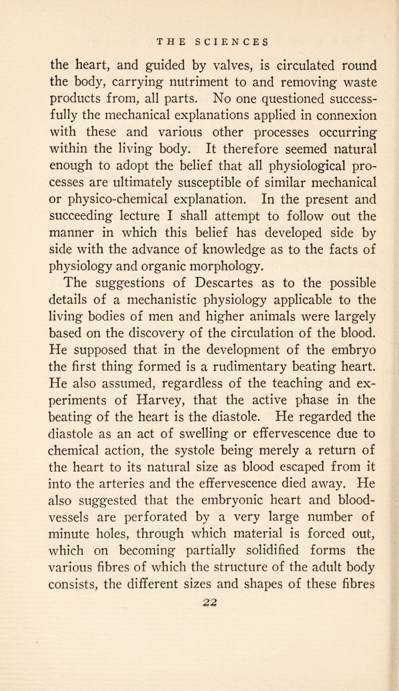 the heart, and guided by valves, is circulated round the body, carrying nutriment to and removing waste products from, all parts. No one questioned success¬ fully the mechanical explanations applied in connexion with these and various other processes occurring within the living body. It therefore seemed natural enough to adopt the belief that all physiological pro¬ cesses are ultimately susceptible of similar mechanical or physico-chemical explanation. In the present and succeeding lecture I shall attempt to follow out the manner in which this belief has developed side by side with the advance of knowledge as to the facts of physiology and organic morphology. The suggestions of Descartes as to the possible details of a mechanistic physiology applicable to the living bodies of men and higher animals were largely based on the discovery of the circulation of the blood. He supposed that in the development of the embryo the first thing formed is a rudimentary beating heart. He also assumed, regardless of the teaching and ex¬ periments of Harvey, that the active phase in the beating of the heart is the diastole. He regarded the diastole as an act of swelling or effervescence due to chemical action, the systole being merely a return of the heart to its natural size as blood escaped from it into the arteries and the effervescence died away. He also suggested that the embryonic heart and blood¬ vessels are perforated by a very large number of minute holes, through which material is forced out, which on becoming partially solidified forms the various fibres of which the structure of the adult body consists, the different sizes and shapes of these fibres